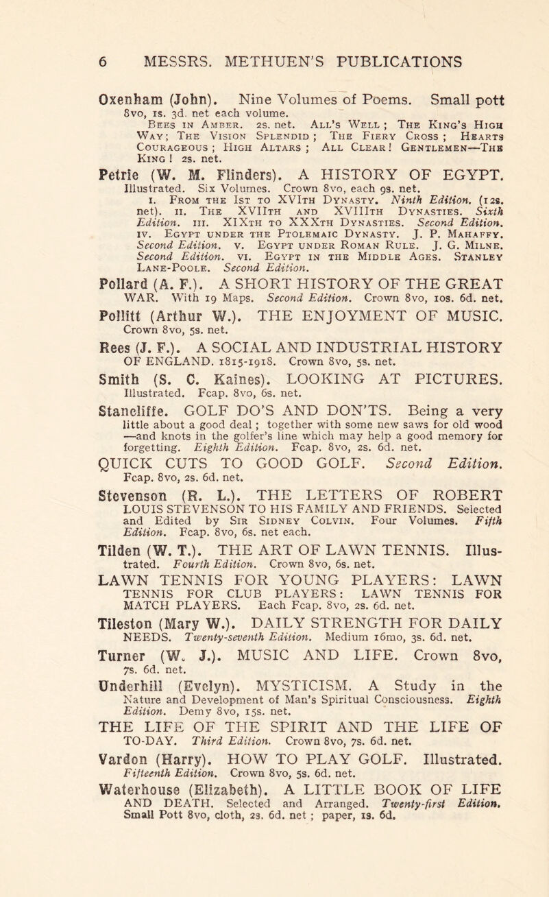 Oxenham (John). Nine Volumes of Poems. Small pott 8vo, is. 3d. net each volume. Bees in Amber, ss. net. All’s Well ; The King’s High Way; The Vision Splendid; The Fiery Cross; Hearts Courageous; High Altars; All Clear! Gentlemen—The King ! 2s. net. Petrie (W. M. Flinders). A HISTORY OF EGYPT. Illustrated. Six Volumes. Crown 8vo, each 9s. net. 1. From the 1st to XVIth Dynasty. Ninth Edition. (12s. net). 11. The XVIIth and XVIIIth Dynasties. Sixth Edition, in. XIXth to XXXth Dynasties. Second Edition. iv. Egypt under the Ptolemaic Dynasty. J. P. Mahaffy. Second Edition, v. Egypt under Roman Rule. J. G. Milne. Second Edition, vi. Egypt in the Middle Ages. Stanley Lane-Poole. Second Edition. Pollard (A. F.). A SHORT HISTORY OF THE GREAT WAR. With 19 Maps. Second Edition. Crown 8vo, 10s. 6d. net. Pollitt (Arthur W.). THE ENJOYMENT OF MUSIC. Crown 8vo, 5s. net. Rees (J. F.). A SOCIAL AND INDUSTRIAL HISTORY OF ENGLAND. 1815-191S. Crown 8vo, 5s. net. Smith (S. C. Karnes). LOOKING AT PICTURES. Illustrated. Fcap. 8vo, 6s. net. Stancliffe. GOLF DO’S AND DON’TS. Being a very little about a good deal ; together with some new saws for old wood —and knots in the golfer’s line which may help a good memory for forgetting. Eighth Edition. Fcap. 8vo, 2s. 6d. net. QUICK CUTS TO GOOD GOLF. Second Edition. Fcap. 8vo, 2s. 6d. net. Stevenson (R. L.). THE LETTERS OF ROBERT LOUIS STEVENSON TO HIS FAMILY AND FRIENDS. Selected and Edited by Sir Sidney Colvin. Four Volumes. Fifth Edition. Fcap. 8vo, 6s. net each. Tilden (W. T.). THE ART OF LAWN TENNIS. Illus- trated. Fourth Edition. Crown 8vo, 6s. net. LAWN TENNIS FOR YOUNG PLAYERS; LAWN TENNIS FOR CLUB PLAYERS: LAWN TENNIS FOR MATCH PLAYERS. Each Fcap. 8vo, 2s. 6d. net. Tileston (Mary W.). DAILY STRENGTH FOR DAILY NEEDS. Twenty-seventh Edition. Medium i6mo, 3s. 6d. net. Turner (W. J.). MUSIC AND LIFE. Crown 8vo, 7s. 6d. net. Underhill (Evelyn). MYSTICISM. A Study in the Nature and Development of Man’s Spiritual Consciousness. Eighth Edition. Demy 8vo, 15s. net. THE LIFE OF THE SPIRIT AND THE LIFE OF TO-DAY. Third Edition. Crown 8vo, 7s. 6d. net. Vardon (Harry). HOW TO PLAY GOLF. Illustrated. Fifteenth Edition. Crown 8vo, 5s. 6d. net. Waterhouse (Elizabeth). A LITTLE BOOK OF LIFE AND DEATH. Selected and Arranged. Twenty-first Edition. Small Pott 8vo, cloth, 2s. 6d. net ; paper, is. 6d.