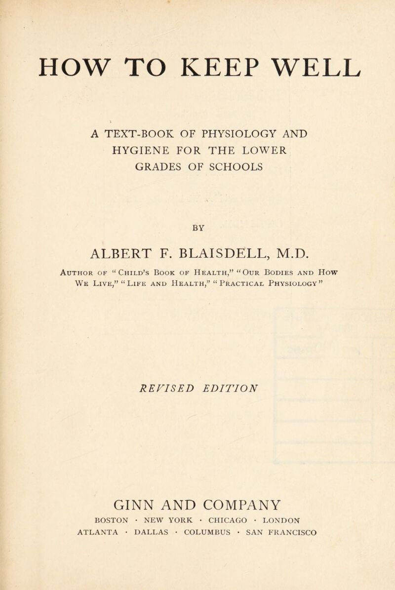 HOW TO KEEP WELL A TEXT-BOOK OF PHYSIOLOGY AND HYGIENE FOR THE LOWER GRADES OF SCHOOLS BY ALBERT F. BLAISDELL, M.D. Author of “Child’s Book of Health,” “Our Bodies and How We Live,” “Life and Health,” “Practical Physiology” REVISED EDITION GINN AND COMPANY BOSTON • NEW YORK • CHICAGO • LONDON ATLANTA • DALLAS • COLUMBUS • SAN FRANCISCO