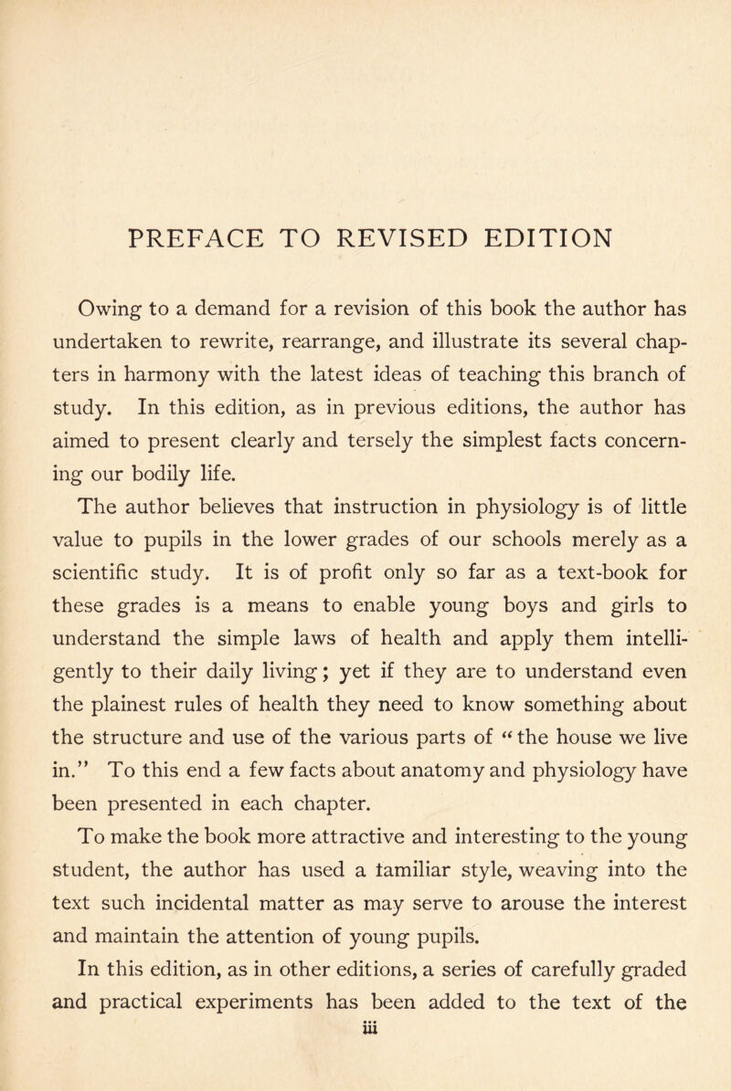 PREFACE TO REVISED EDITION Owing to a demand for a revision of this book the author has undertaken to rewrite, rearrange, and illustrate its several chap- ters in harmony with the latest ideas of teaching this branch of study. In this edition, as in previous editions, the author has aimed to present clearly and tersely the simplest facts concern- ing our bodily life. The author believes that instruction in physiology is of little value to pupils in the lower grades of our schools merely as a scientific study. It is of profit only so far as a text-book for these grades is a means to enable young boys and girls to understand the simple laws of health and apply them intelli- gently to their daily living; yet if they are to understand even the plainest rules of health they need to know something about the structure and use of the various parts of “ the house we live in.” To this end a few facts about anatomy and physiology have been presented in each chapter. To make the book more attractive and interesting to the young student, the author has used a tamiliar style, weaving into the text such incidental matter as may serve to arouse the interest and maintain the attention of young pupils. In this edition, as in other editions, a series of carefully graded and practical experiments has been added to the text of the • • • ui