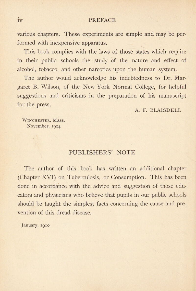 various chapters. These experiments are simple and may be per- formed with inexpensive apparatus. This book complies with the laws of those states which require in their public schools the study of the nature and effect of alcohol, tobacco, and other narcotics upon the human system. The author would acknowledge his indebtedness to Dr. Mar- garet B. Wilson, of the New York Normal College, for helpful suggestions and criticisms in the preparation of his manuscript for the press. A. F. BLAISDELL Winchester, Mass, November, 1904 PUBLISHERS’ NOTE The author of this book has written an additional chapter (Chapter XVI) on Tuberculosis, or Consumption. This has been done in accordance with the advice and suggestion of those edu- cators and physicians who believe that pupils in our public schools should be taught the simplest facts concerning the cause and pre- vention of this dread disease. January, 1910