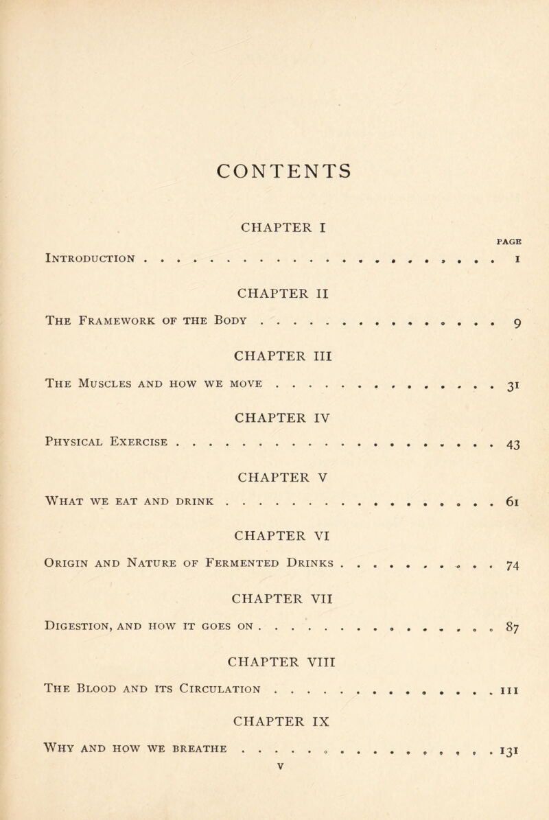 CONTENTS CHAPTER I Introduction CHAPTER II The Framework of the Body . . „ CHAPTER III The Muscles and how we move , , , , CHAPTER IV Physical Exercise CHAPTER V What we eat and drink . CHAPTER VI Origin and Nature of Fermented Drinks ....... CHAPTER VII Digestion, and how it goes on CHAPTER VIII The Blood and its Circulation .... CHAPTER IX Why and how we breathe v PAGE . I • 9 • 31 • 43 . 61 • 74 . 87 . hi . 131