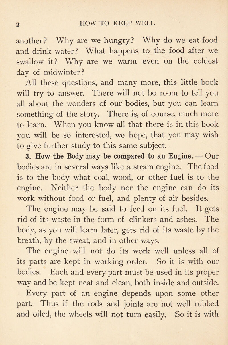 another? Why are we hungry? Why do we eat food and drink water? What happens to the food after we swallow it? Why are we warm even on the coldest day of midwinter? All these questions, and many more, this little book will try to answer. There will not be room to tell you all about the wonders of our bodies, but you can learn something of the story. There is, of course, much more to learn. When you know all that there is in this book you will be so interested, we hope, that you may wish to give further study to this same subject. 3. How the Body may he compared to an Engine. — Our bodies are in several ways like a steam engine. The food is to the body what coal, wood, or other fuel is to the engine. Neither the body nor the engine can do its work without food or fuel, and plenty of air besides. The engine may be said to feed on its fuel. It gets rid of its waste in the form of clinkers and ashes. The body, as you will learn later, gets rid of its waste by the breath, by the sweat, and in other ways. The engine will not do its work well unless all of its parts are kept in working order. So it is with our bodies. Each and every part must be used in its proper way and be kept neat and clean, both inside and outside. Every part of an engine depends upon some other part. Thus if the rods and joints are not well rubbed and oiled, the wheels will not turn easily. So it is with