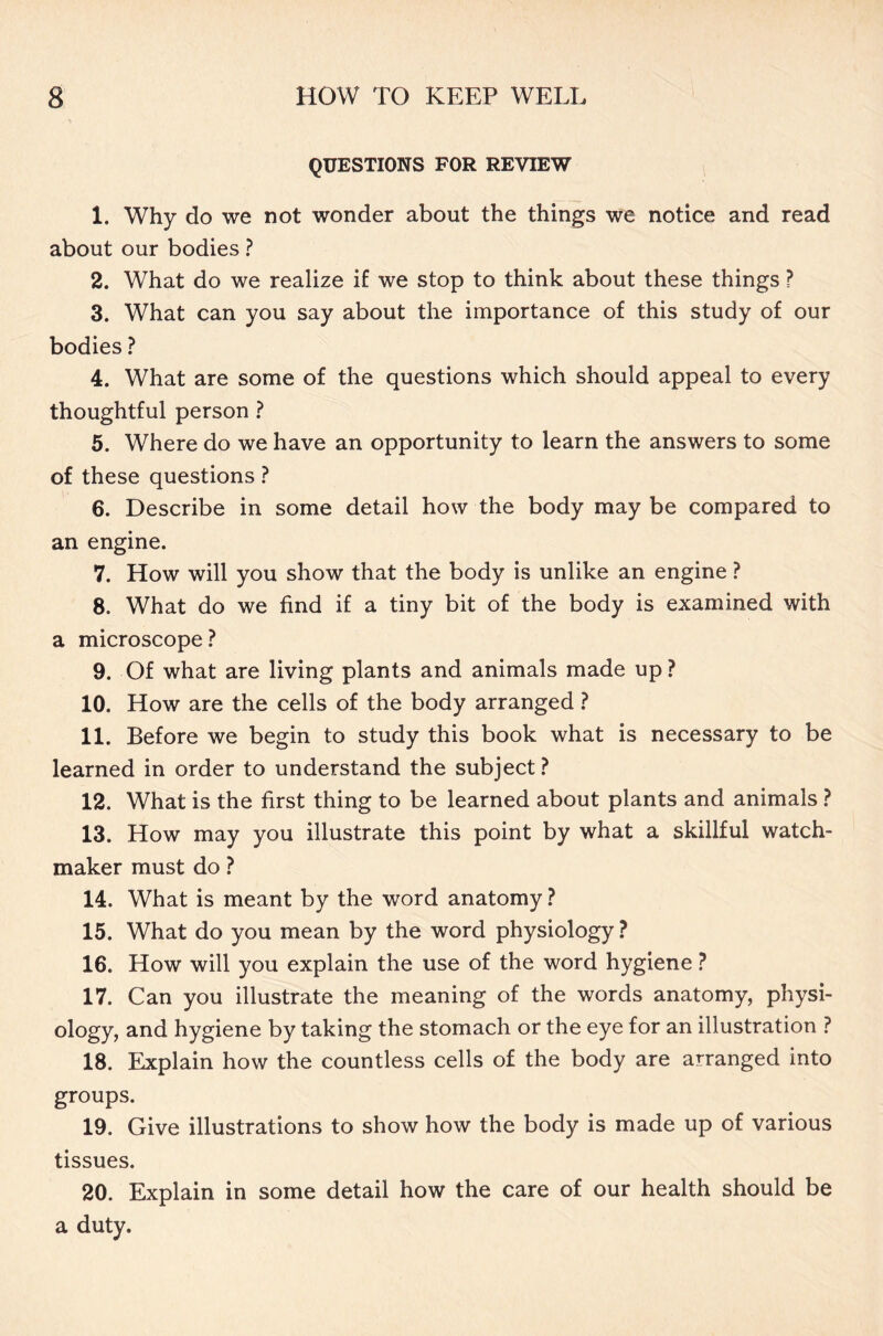QUESTIONS FOR REVIEW 1. Why do we not wonder about the things we notice and read about our bodies ? 2. What do we realize if we stop to think about these things ? 3. What can you say about the importance of this study of our bodies ? 4. What are some of the questions which should appeal to every thoughtful person ? 5. Where do we have an opportunity to learn the answers to some of these questions ? 6. Describe in some detail how the body may be compared to an engine. 7. How will you show that the body is unlike an engine ? 8. What do we find if a tiny bit of the body is examined with a microscope ? 9. Of what are living plants and animals made up? 10. How are the cells of the body arranged ? 11. Before we begin to study this book what is necessary to be learned in order to understand the subject ? 12. What is the first thing to be learned about plants and animals ? 13. How may you illustrate this point by what a skillful watch- maker must do ? 14. What is meant by the word anatomy ? 15. What do you mean by the word physiology ? 16. How will you explain the use of the word hygiene ? 17. Can you illustrate the meaning of the words anatomy, physi- ology, and hygiene by taking the stomach or the eye for an illustration ? 18. Explain how the countless cells of the body are arranged into groups. 19. Give illustrations to show how the body is made up of various tissues. 20. Explain in some detail how the care of our health should be a duty.