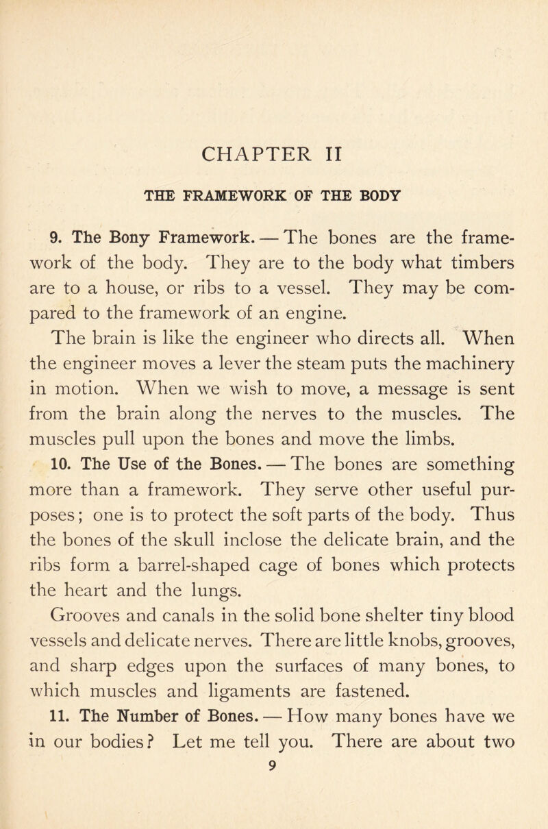 CHAPTER II THE FRAMEWORK OF THE BODY 9. The Bony Framework. — The bones are the frame- work of the body. They are to the body what timbers are to a house, or ribs to a vessel. They may be com- pared to the framework of an engine. The brain is like the engineer who directs all. When the engineer moves a lever the steam puts the machinery in motion. When we wish to move, a message is sent from the brain along the nerves to the muscles. The muscles pull upon the bones and move the limbs. 10. The Use of the Bones. — The bones are something more than a framework. They serve other useful pur- poses ; one is to protect the soft parts of the body. Thus the bones of the skull inclose the delicate brain, and the ribs form a barrel-shaped cage of bones which protects the heart and the lungs. Grooves and canals in the solid bone shelter tiny blood vessels and delicate nerves. There are little knobs, grooves, and sharp edges upon the surfaces of many bones, to which muscles and ligaments are fastened. 11. The Number of Bones. — How many bones have we in our bodies? Let me tell you. There are about two