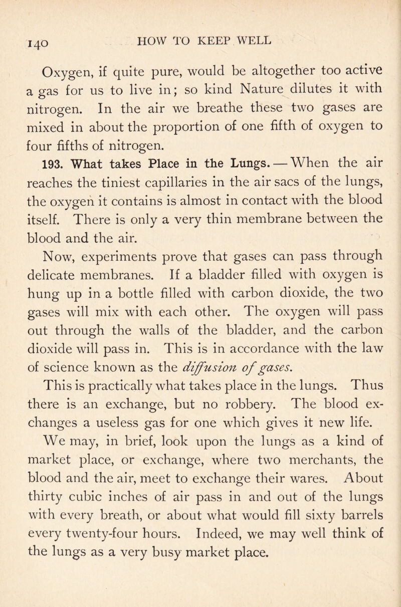 Oxygen, if quite pure, would be altogether too active a gas for us to live in; so kind Nature dilutes it with nitrogen. In the air we breathe these two gases are mixed in about the proportion of one fifth of oxygen to four fifths of nitrogen. 193. What takes Place in the Lungs. — When the air reaches the tiniest capillaries in the air sacs of the lungs, the oxygen it contains is almost in contact with the blood itself. There is only a very thin membrane between the blood and the air. Now, experiments prove that gases can pass through delicate membranes. If a bladder filled with oxygen is hung up in a bottle filled with carbon dioxide, the two gases will mix with each other. The oxygen will pass out through the walls of the bladder, and the carbon dioxide will pass in. This is in accordance with the law of science known as the diffusion of gases. This is practically what takes place in the lungs. Thus there is an exchange, but no robbery. The blood ex- changes a useless gas for one which gives it new life. We may, in brief, look upon the lungs as a kind of market place, or exchange, where two merchants, the blood and the air, meet to exchange their wares. About thirty cubic inches of air pass in and out of the lungs with every breath, or about what would fill sixty barrels every twenty-four hours. Indeed, we may well think of the lungs as a very busy market place.