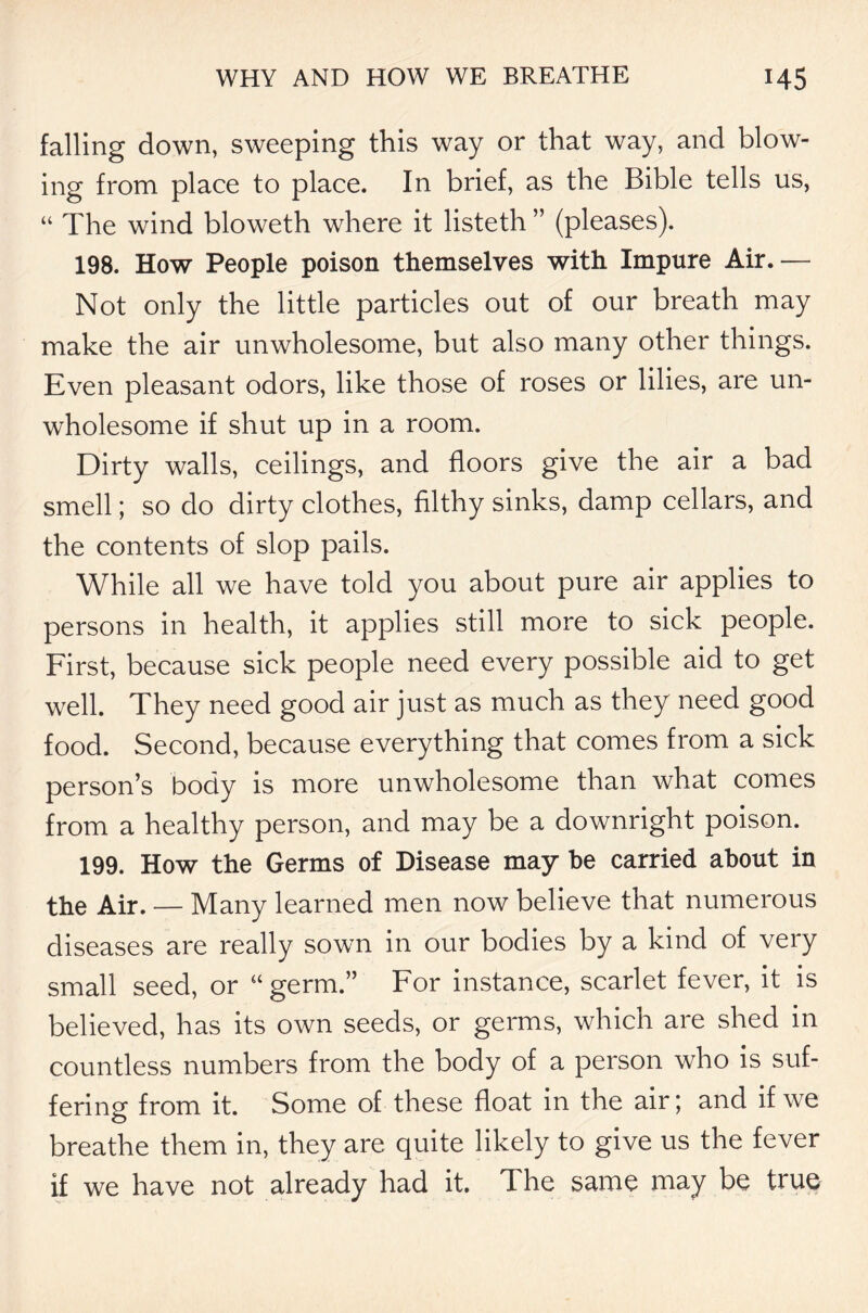 falling down, sweeping this way or that way, and blow- ing from place to place. In brief, as the Bible tells us, “ The wind bloweth where it listeth ” (pleases). 198. How People poison themselves with Impure Air.— Not only the little particles out of our breath may make the air unwholesome, but also many other things. Even pleasant odors, like those of roses or lilies, are un- wholesome if shut up in a room. Dirty walls, ceilings, and floors give the air a bad smell; so do dirty clothes, filthy sinks, damp cellars, and the contents of slop pails. While all we have told you about pure air applies to persons in health, it applies still more to sick people. First, because sick people need every possible aid to get well. They need good air just as much as they need good food. Second, because everything that comes from a sick person’s body is more unwholesome than what comes from a healthy person, and may be a downright poison. 199. How the Germs of Disease may be carried about in the Air. — Many learned men now believe that numerous diseases are really sown in our bodies by a kind of very small seed, or “germ.” For instance, scarlet fever, it is believed, has its own seeds, or germs, which are shed in countless numbers from the body of a person who is suf- fering from it. Some of these float in the air; and if we breathe them in, they are quite likely to give us the fever if we have not already had it. The same may be true