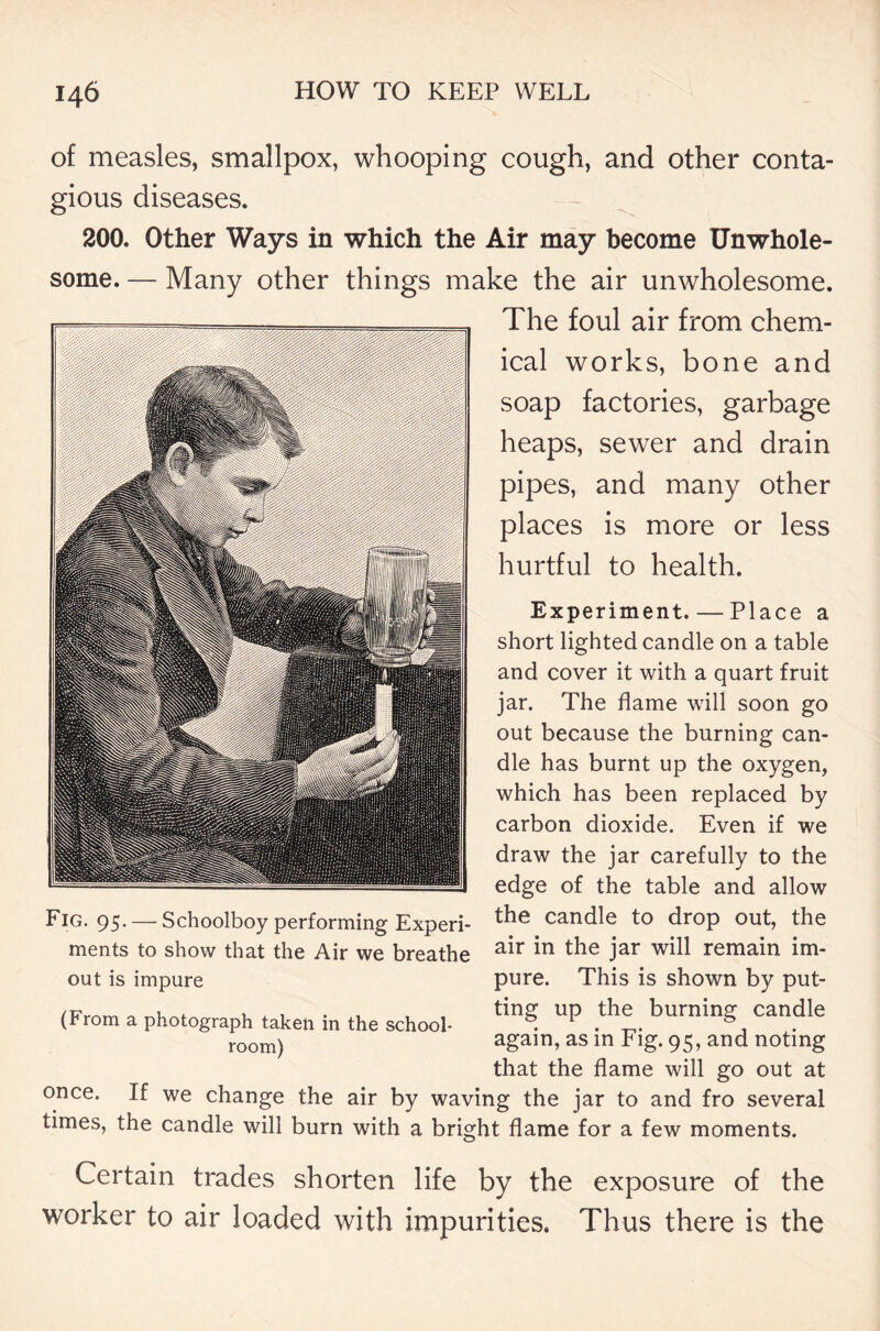of measles, smallpox, whooping cough, and other conta- gious diseases. 200. Other Ways in which the Air may become Unwhole- some. — Many other things make the air unwholesome. The foul air from chem- ical works, bone and soap factories, garbage heaps, sewer and drain pipes, and many other places is more or less hurtful to health. Experiment. — Place a short lighted candle on a table and cover it with a quart fruit jar. The flame will soon go out because the burning can- dle has burnt up the oxygen, which has been replaced by carbon dioxide. Even if we draw the jar carefully to the edge of the table and allow the candle to drop out, the air in the jar will remain im- pure. This is shown by put- ting up the burning candle again, as in Fig. 95, and noting that the flame will go out at once. If we change the air by waving the jar to and fro several times, the candle will burn with a bright flame for a few moments. Certain trades shorten life by the exposure of the worker to air loaded with impurities. Thus there is the Fig. 95. — Schoolboy performing Experi- ments to show that the Air we breathe out is impure (From a photograph taken in the school- room)