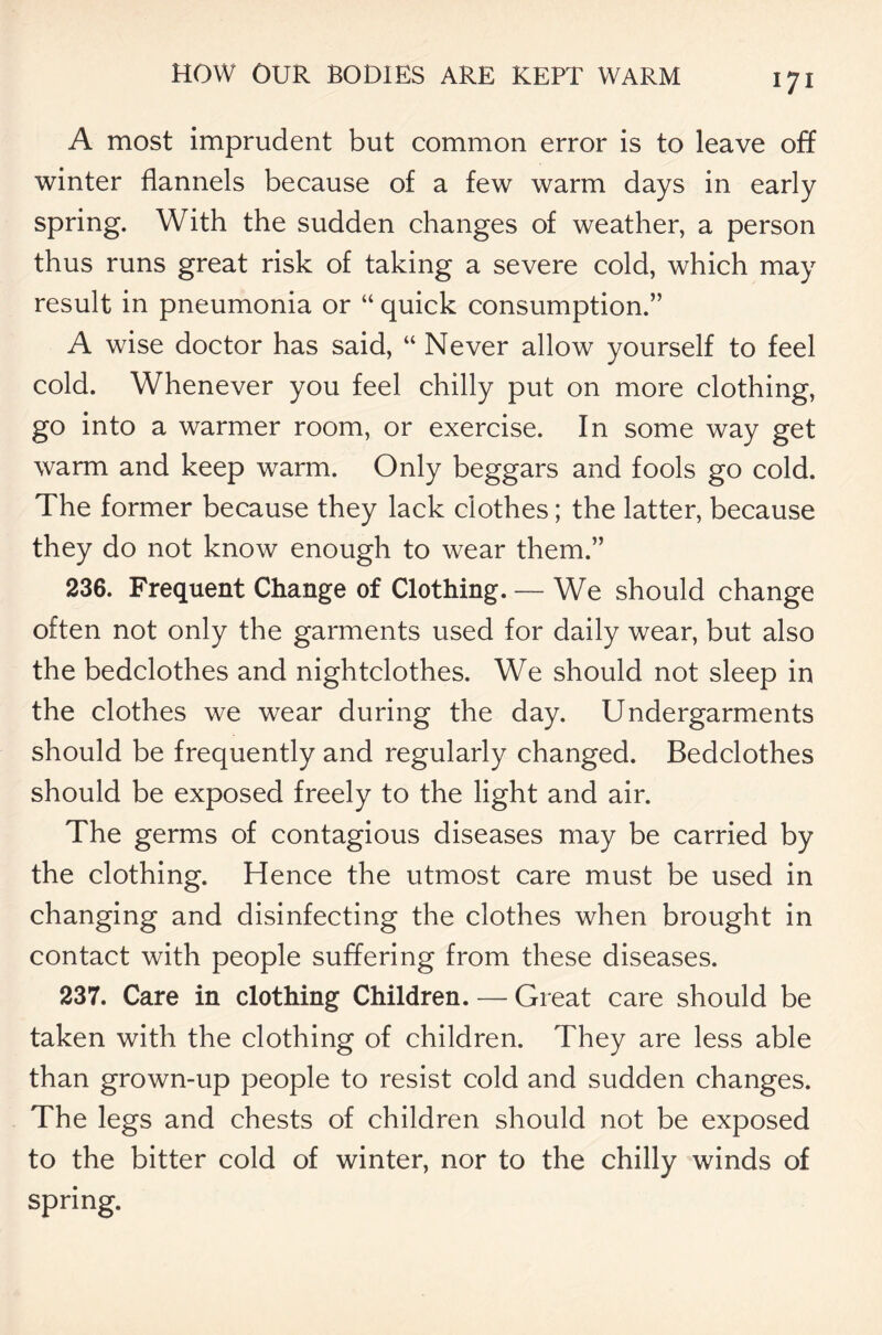 A most imprudent but common error is to leave off winter flannels because of a few warm days in early spring. With the sudden changes of weather, a person thus runs great risk of taking a severe cold, which may result in pneumonia or “ quick consumption.” A wise doctor has said, “ Never allow yourself to feel cold. Whenever you feel chilly put on more clothing, go into a warmer room, or exercise. In some way get warm and keep warm. Only beggars and fools go cold. The former because they lack clothes; the latter, because they do not know enough to wear them.” 236. Frequent Change of Clothing. — We should change often not only the garments used for daily wear, but also the bedclothes and nightclothes. We should not sleep in the clothes we wear during the day. Undergarments should be frequently and regularly changed. Bedclothes should be exposed freely to the light and air. The germs of contagious diseases may be carried by the clothing. Hence the utmost care must be used in changing and disinfecting the clothes when brought in contact with people suffering from these diseases. 237. Care in clothing Children. — Great care should be taken with the clothing of children. They are less able than grown-up people to resist cold and sudden changes. The legs and chests of children should not be exposed to the bitter cold of winter, nor to the chilly winds of spring.