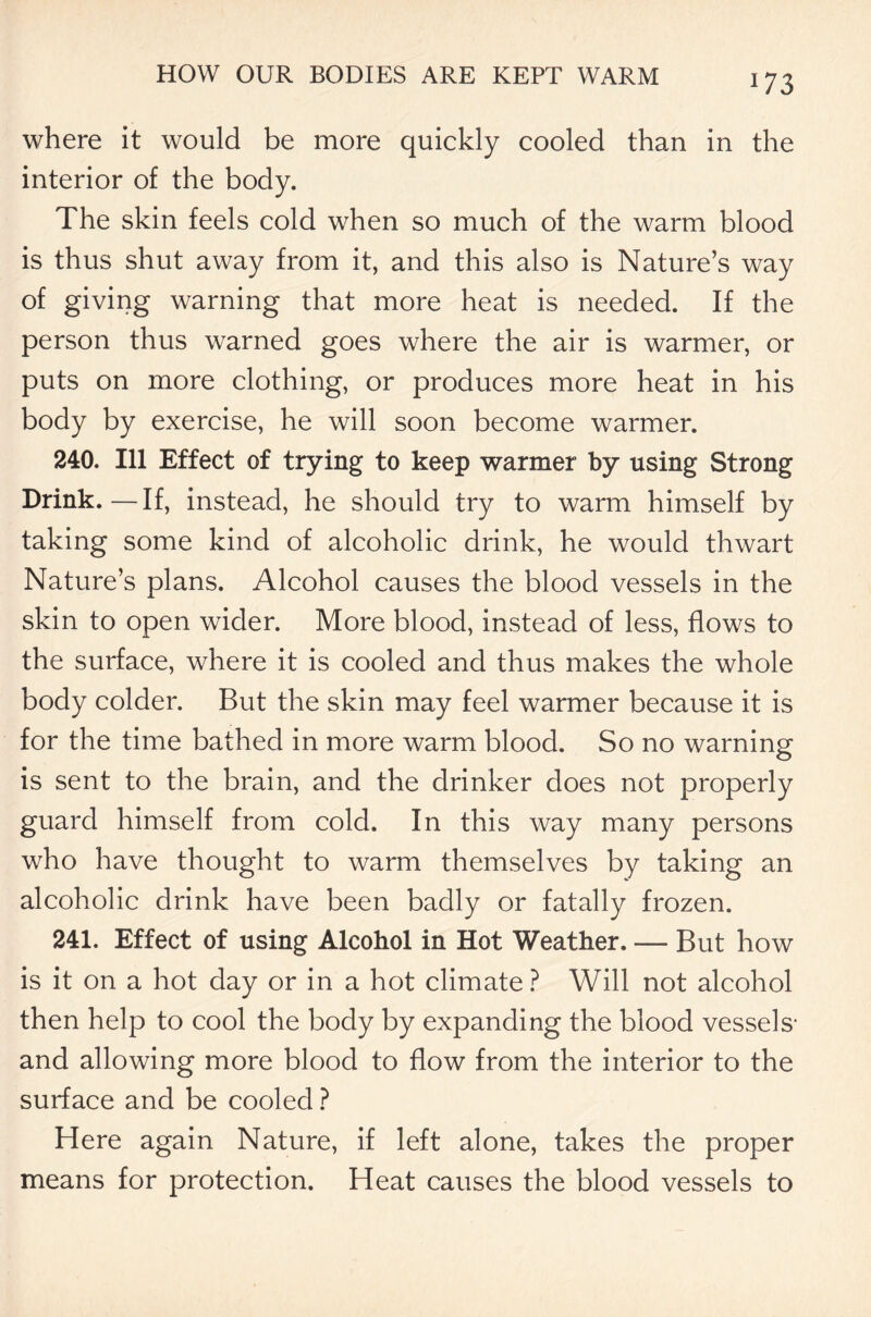 where it would be more quickly cooled than in the interior of the body. The skin feels cold when so much of the warm blood is thus shut away from it, and this also is Nature’s way of giving warning that more heat is needed. If the person thus warned goes where the air is warmer, or puts on more clothing, or produces more heat in his body by exercise, he will soon become warmer. 240. Ill Effect of trying to keep warmer by using Strong Drink.—If, instead, he should try to warm himself by taking some kind of alcoholic drink, he would thwart Nature’s plans. Alcohol causes the blood vessels in the skin to open wider. More blood, instead of less, flows to the surface, where it is cooled and thus makes the whole body colder. But the skin may feel warmer because it is for the time bathed in more warm blood. So no warning is sent to the brain, and the drinker does not properly guard himself from cold. In this way many persons who have thought to warm themselves by taking an alcoholic drink have been badly or fatally frozen. 241. Effect of using Alcohol in Hot Weather. — But how is it on a hot day or in a hot climate ? Will not alcohol then help to cool the body by expanding the blood vessels- and allowing more blood to flow from the interior to the surface and be cooled ? Here again Nature, if left alone, takes the proper means for protection. Heat causes the blood vessels to
