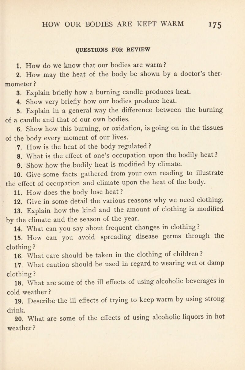 QUESTIONS FOR REVIEW 1. How do we know that our bodies are warm ? 2. How may the heat of the body be shown by a doctor’s ther- mometer ? 3. Explain briefly how a burning candle produces heat. 4. Show very briefly how our bodies produce heat. 5. Explain in a general way the difference between the burning of a candle and that of our own bodies. 6. Show how this burning, or oxidation, is going on in the tissues of the body every moment of our lives. 7. How is the heat of the body regulated ? 8. What is the effect of one’s occupation upon the bodily heat ? 9. Show how the bodily heat is modified by climate. 10. Give some facts gathered from your own reading to illustrate the effect of occupation and climate upon the heat of the body. 11. How does the body lose heat ? 12. Give in some detail the various reasons why we need clothing. 13. Explain how the kind and the amount of clothing is modified by the climate and the season of the year. 14. What can you say about frequent changes in clothing ? 15. How can you avoid spreading disease germs through the clothing ? 16. What care should be taken in the clothing of children ? 17. What caution should be used in regard to wearing wet or damp clothing ? 18. What are some of the ill effects of using alcoholic beverages in cold weather ? 19. Describe the ill effects of trying to keep warm by using strong drink. 20. What are some of the effects of using alcoholic liquors in hot weather ?