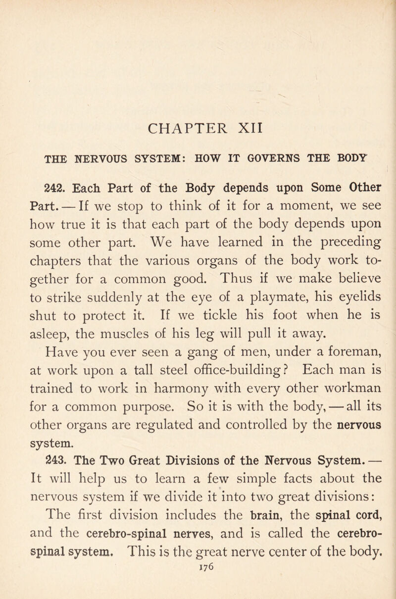 CHAPTER XII THE NERVOUS SYSTEM: HOW IT GOVERNS THE BODY 242. Each Part of the Body depends upon Some Other Part. — If we stop to think of it for a moment, we see how true it is that each part of the body depends upon some other part. We have learned in the preceding chapters that the various organs of the body work to- gether for a common good. Thus if we make believe to strike suddenly at the eye of a playmate, his eyelids shut to protect it. If we tickle his foot when he is asleep, the muscles of his leg will pull it away. Have you ever seen a gang of men, under a foreman, at work upon a tall steel office-building? Each man is trained to work in harmony with every other workman for a common purpose. So it is with the body, — all its other organs are regulated and controlled by the nervous system. 243. The Two Great Divisions of the Nervous System. — It will help us to learn a few simple facts about the nervous system if we divide it into two great divisions: The first division includes the brain, the spinal cord, and the cerebro-spinal nerves, and is called the cerebro- spinal system. This is the great nerve center of the body.