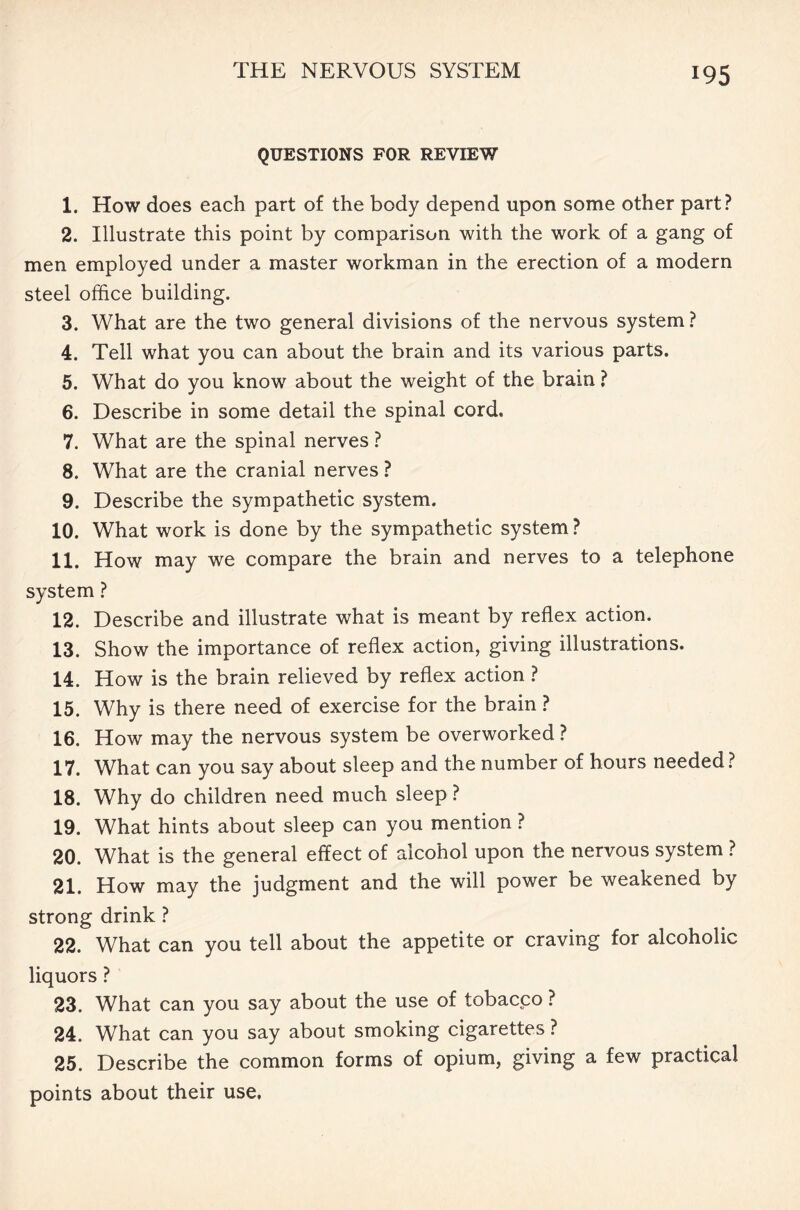 QUESTIONS FOR REVIEW 1. How does each part of the body depend upon some other part? 2. Illustrate this point by comparison with the work of a gang of men employed under a master workman in the erection of a modern steel office building. 3. What are the two general divisions of the nervous system ? 4. Tell what you can about the brain and its various parts. 5. What do you know about the weight of the brain ? 6. Describe in some detail the spinal cord, 7. What are the spinal nerves ? 8. What are the cranial nerves? 9. Describe the sympathetic system. 10. What work is done by the sympathetic system ? 11. How may we compare the brain and nerves to a telephone system ? 12. Describe and illustrate what is meant by reflex action. 13. Show the importance of reflex action, giving illustrations. 14. How is the brain relieved by reflex action ? 15. Why is there need of exercise for the brain ? 16. How may the nervous system be overworked ? 17. What can you say about sleep and the number of hours needed? 18. Why do children need much sleep ? 19. What hints about sleep can you mention ? 20. What is the general effect of alcohol upon the nervous system ? 21. How may the judgment and the will power be weakened by strong drink ? 22. What can you tell about the appetite or craving for alcoholic liquors ? 23. What can you say about the use of tobacco ? 24. What can you say about smoking cigarettes ? 25. Describe the common forms of opium, giving a few practical points about their use.