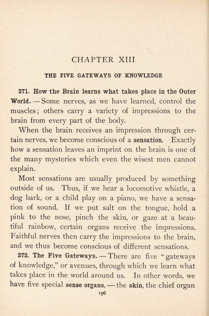 CHAPTER XIII THE FIVE GATEWAYS OF KNOWLEDGE 271. How the Brain learns what takes place in the Outer World. — Some nerves, as we have learned, control the muscles; others carry a variety of impressions to the brain from every part of the body. When the brain receives an impression through cer- tain nerves, we become conscious of a sensation. Exactly how a sensation leaves an imprint on the brain is one of the many mysteries which even the wisest men cannot explain. Most sensations are usually produced by something outside of us. Thus, if we hear a locomotive whistle, a dog bark, or a child play on a piano, we have a sensa- tion of sound. If we put salt on the tongue, hold a pink to the nose, pinch the skin, or gaze at a beau- tiful rainbow, certain organs receive the impressions. Faithful nerves then carry the impressions to the brain, and we thus become conscious of different sensations. 272. The Five Gateways. — There are five “ gateways of knowledge,” or avenues, through which we learn what takes place in the world around us. In other words, we have five special sense organs, — the skin, the chief organ