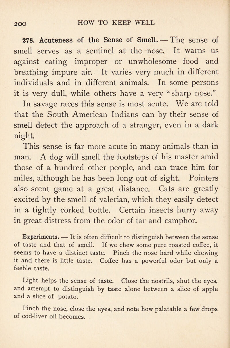 278. Acuteness of the Sense of Smell. — The sense of smell serves as a sentinel at the nose. It warns us against eating improper or unwholesome food and breathing impure air. It varies very much in different individuals and in different animals. In some persons it is very dull, while others have a very “sharp nose.” In savage races this sense is most acute. We are told that the South American Indians can by their sense of smell detect the approach of a stranger, even in a dark night. This sense is far more acute in many animals than in man. A dog will smell the footsteps of his master amid those of a hundred other people, and can trace him for miles, although he has been long out of sight. Pointers also scent game at a great distance. Cats are greatly excited by the smell of valerian, which they easily detect in a tightly corked bottle. Certain insects hurry away in great distress from the odor of tar and camphor. Experiments. — It is often difficult to distinguish between the sense of taste and that of smell. If we chew some pure roasted coffee, it seems to have a distinct taste. Pinch the nose hard while chewing it and there is little taste. Coffee has a powerful odor but only a feeble taste. Light helps the sense of taste. Close the nostrils, shut the eyes, and attempt to distinguish by taste alone between a slice of apple and a slice of potato. Pinch the nose, close the eyes, and note how palatable a few drops of cod-liver oil becomes.