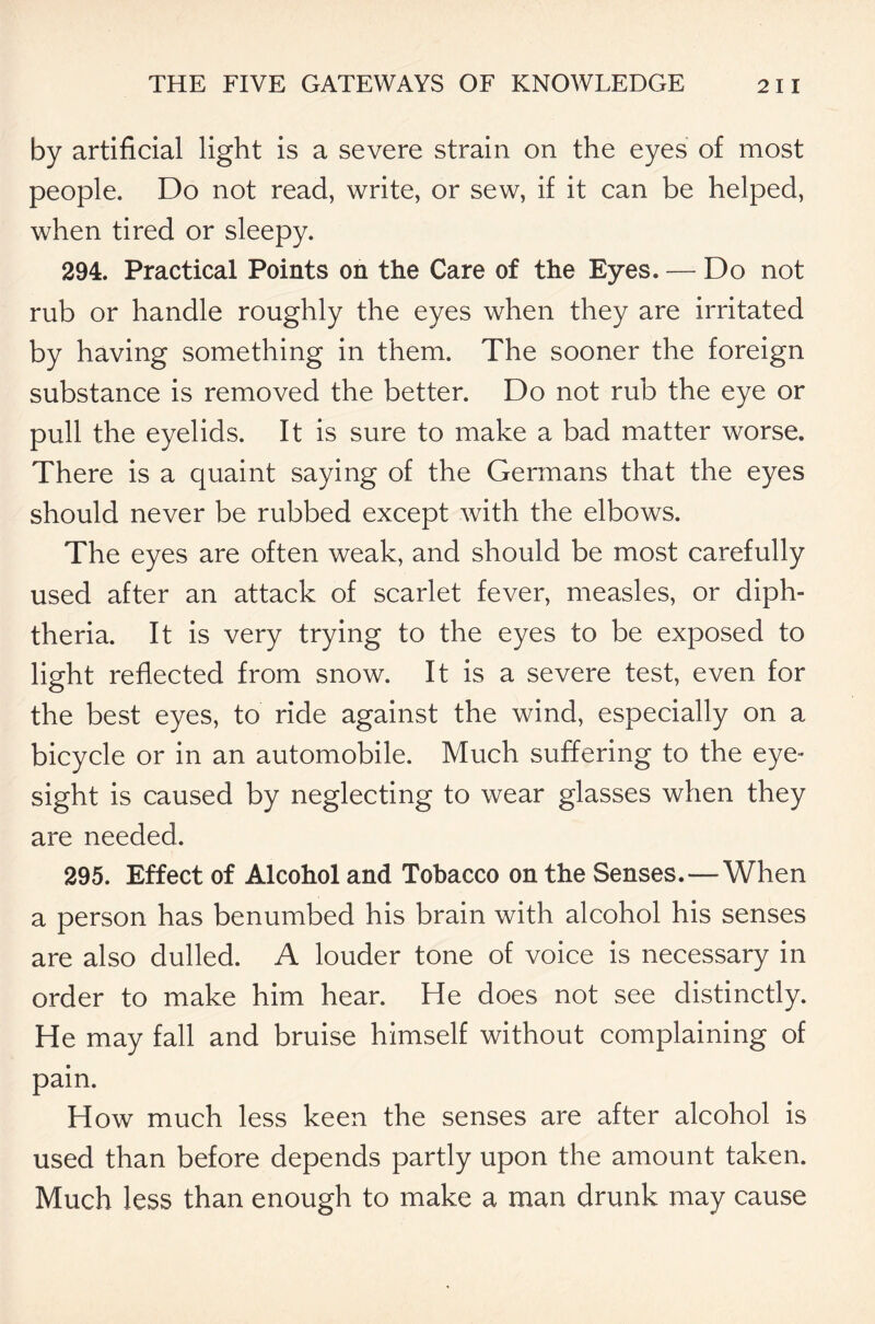 by artificial light is a severe strain on the eyes of most people. Do not read, write, or sew, if it can be helped, when tired or sleepy. 294. Practical Points on the Care of the Eyes. — Do not rub or handle roughly the eyes when they are irritated by having something in them. The sooner the foreign substance is removed the better. Do not rub the eye or pull the eyelids. It is sure to make a bad matter worse. There is a quaint saying of the Germans that the eyes should never be rubbed except with the elbows. The eyes are often weak, and should be most carefully used after an attack of scarlet fever, measles, or diph- theria. It is very trying to the eyes to be exposed to light reflected from snow. It is a severe test, even for the best eyes, to ride against the wind, especially on a bicycle or in an automobile. Much suffering to the eye- sight is caused by neglecting to wear glasses when they are needed. 295. Effect of Alcohol and Tobacco on the Senses.—When a person has benumbed his brain with alcohol his senses are also dulled. A louder tone of voice is necessary in order to make him hear. He does not see distinctly. He may fall and bruise himself without complaining of pain. How much less keen the senses are after alcohol is used than before depends partly upon the amount taken. Much less than enough to make a man drunk may cause