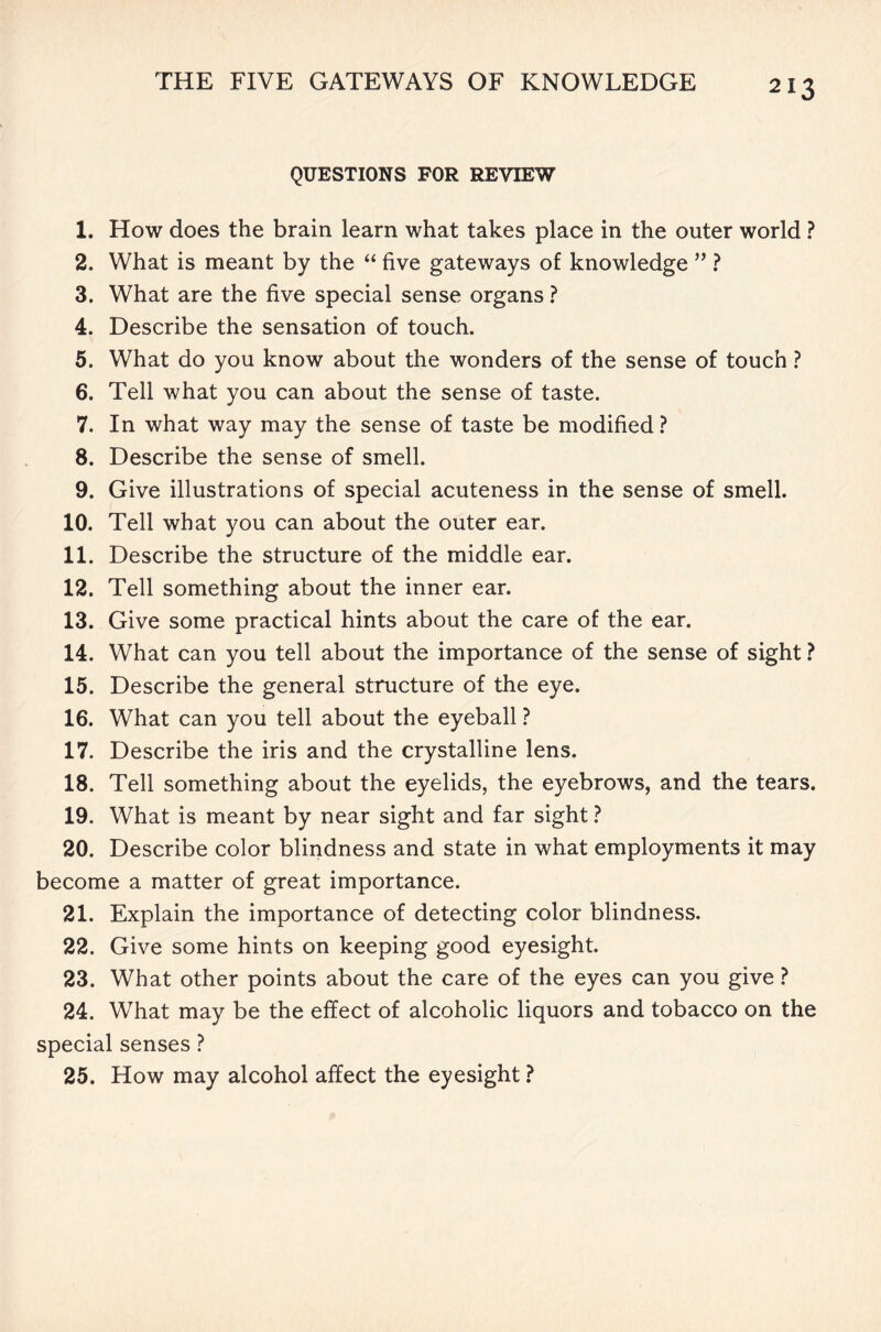 QUESTIONS FOR REVIEW 1. How does the brain learn what takes place in the outer world ? 2. What is meant by the “ five gateways of knowledge ” ? 3. What are the five special sense organs ? 4. Describe the sensation of touch. 5. What do you know about the wonders of the sense of touch ? 6. Tell what you can about the sense of taste. 7. In what way may the sense of taste be modified ? 8. Describe the sense of smell. 9. Give illustrations of special acuteness in the sense of smell. 10. Tell what you can about the outer ear. 11. Describe the structure of the middle ear. 12. Tell something about the inner ear. 13. Give some practical hints about the care of the ear. 14. What can you tell about the importance of the sense of sight ? 15. Describe the general structure of the eye. 16. What can you tell about the eyeball ? 17. Describe the iris and the crystalline lens. 18. Tell something about the eyelids, the eyebrows, and the tears. 19. What is meant by near sight and far sight ? 20. Describe color blindness and state in what employments it may become a matter of great importance. 21. Explain the importance of detecting color blindness. 22. Give some hints on keeping good eyesight. 23. What other points about the care of the eyes can you give ? 24. What may be the effect of alcoholic liquors and tobacco on the special senses ? 25. How may alcohol affect the eyesight ?