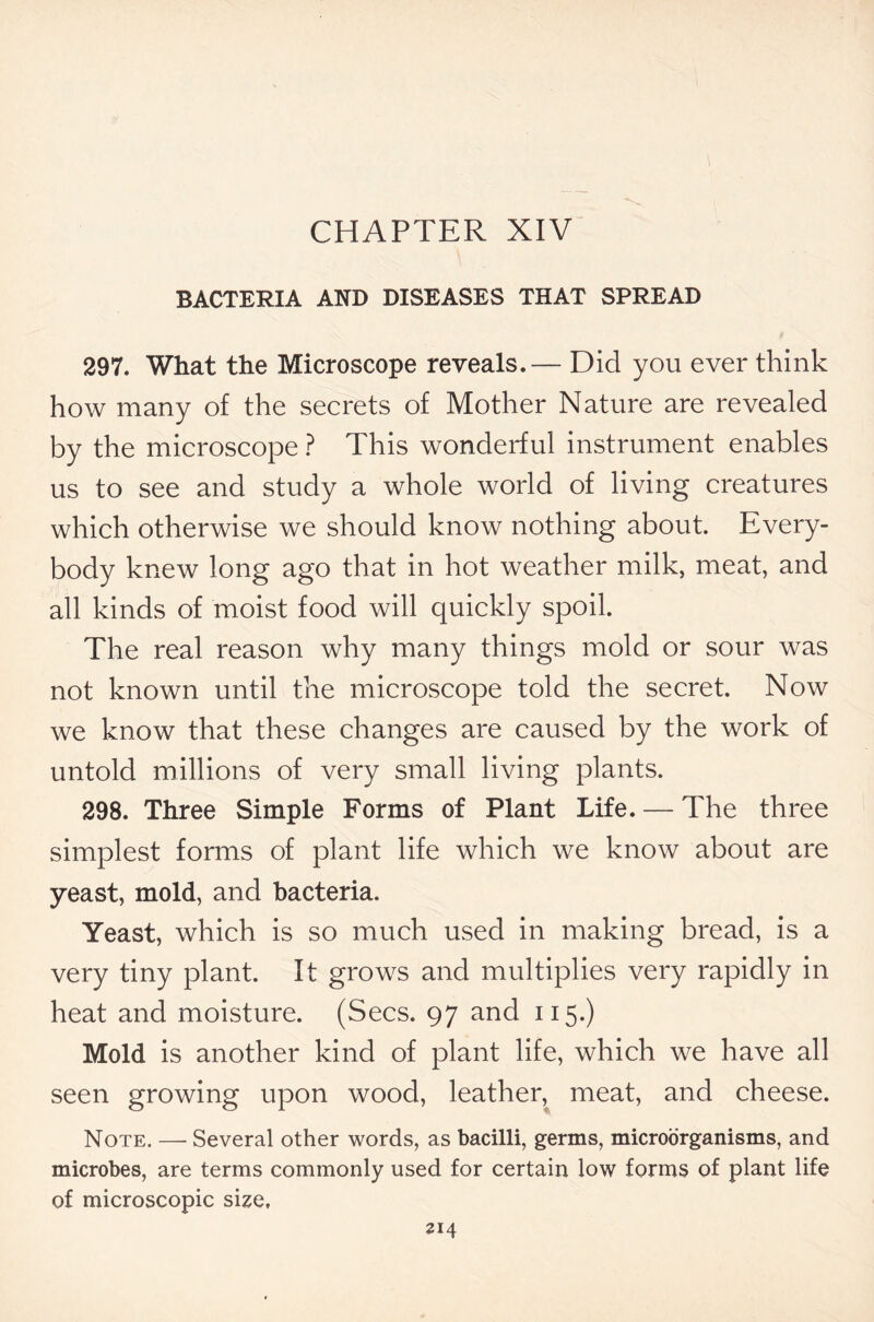 CHAPTER XIV BACTERIA AND DISEASES THAT SPREAD 297. What the Microscope reveals.— Did you ever think how many of the secrets of Mother Nature are revealed by the microscope ? This wonderful instrument enables us to see and study a whole world of living creatures which otherwise we should know nothing about. Every- body knew long ago that in hot weather milk, meat, and all kinds of moist food will quickly spoil. The real reason why many things mold or sour was not known until the microscope told the secret. Now we know that these changes are caused by the work of untold millions of very small living plants. 298. Three Simple Forms of Plant Life. — The three simplest forms of plant life which we know about are yeast, mold, and bacteria. Yeast, which is so much used in making bread, is a very tiny plant. It grows and multiplies very rapidly in heat and moisture. (Secs. 97 and 115.) Mold is another kind of plant life, which we have all seen growing upon wood, leather, meat, and cheese. Note. — Several other words, as bacilli, germs, microorganisms, and microbes, are terms commonly used for certain low forms of plant life of microscopic size.