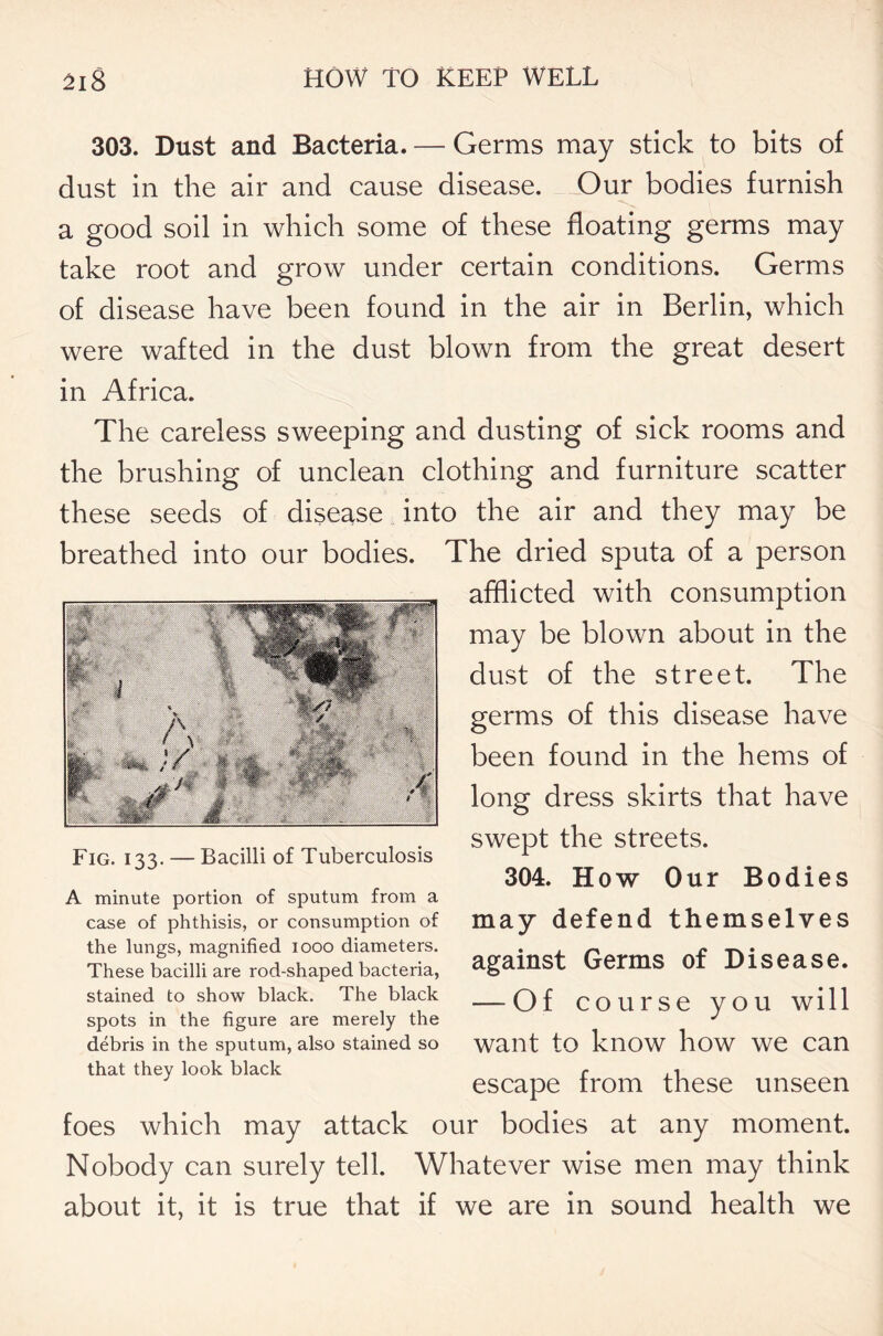 303. Dust and Bacteria. — Germs may stick to bits of dust in the air and cause disease. Our bodies furnish a good soil in which some of these floating germs may take root and grow under certain conditions. Germs of disease have been found in the air in Berlin, which were wafted in the dust blown from the great desert in Africa. The careless sweeping and dusting of sick rooms and the brushing of unclean clothing and furniture scatter these seeds of disease into the air and they may be breathed into our bodies. The dried sputa of a person afflicted with consumption may be blown about in the dust of the street. The germs of this disease have been found in the hems of long dress skirts that have swept the streets. 304. How Our Bodies may defend themselves against Germs of Disease. — Of course you will want to know how we can escape from these unseen foes which may attack our bodies at any moment. Nobody can surely tell. Whatever wise men may think about it, it is true that if we are in sound health we Fig. 133. — Bacilli of Tuberculosis A minute portion of sputum from a case of phthisis, or consumption of the lungs, magnified 1000 diameters. These bacilli are rod-shaped bacteria, stained to show black. The black spots in the figure are merely the debris in the sputum, also stained so that they look black