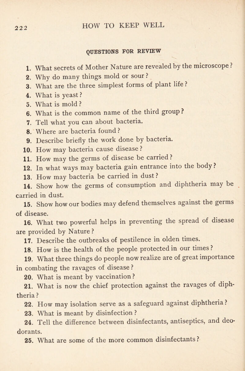 QUESTIONS FOR REVIEW 1. What secrets of Mother Nature are revealed by the microscope ? 2. Why do many things mold or sour ? 3. What are the three simplest forms of plant life ? 4. What is yeast ? 5. What is mold ? 6. What is the common name of the third group ? 7. Tell what you can about bacteria. 8. Where are bacteria found ? 9. Describe briefly the work done by bacteria. 10. How may bacteria cause disease ? 11. How may the germs of disease be carried? 12. In what ways may bacteria gain entrance into the body ? 13. How may bacteria be carried in dust ? 14. Show how the germs of consumption and diphtheria may be carried in dust. 15. Show how our bodies may defend themselves against the germs of disease. 16. What two powerful helps in preventing the spread of disease are provided by Nature ? 17. Describe the outbreaks of pestilence in olden times. 18. How is the health of the people protected in our times ? 19. What three things do people now realize are of great importance in combating the ravages of disease ? 20. What is meant by vaccination ? 21. What is now the chief protection against the ravages of diph- theria ? 22. How may isolation serve as a safeguard against diphtheria ? 23. What is meant by disinfection ? 24. Tell the difference between disinfectants, antiseptics, and deo- dorants. 25. What are some of the more common disinfectants ?