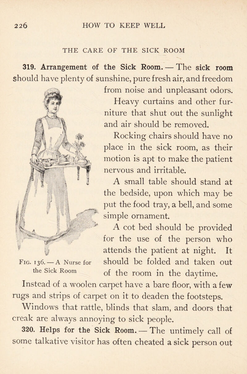 THE CARE OF THE SICK ROOM 319. Arrangement of the Sick Room. — The sick room should have plenty of sunshine, pure fresh air, and freedom from noise and unpleasant odors. Heavy curtains and other fur- niture that shut out the sunlight and air should be removed. Rocking chairs should have no place in the sick room, as their motion is apt to make the patient nervous and irritable. A small table should stand at the bedside, upon which may be put the food tray, a bell, and some simple ornament. A cot bed should be provided for the use of the person who attends the patient at night. It should be folded and taken out of the room in the daytime. Instead of a woolen carpet have a bare floor, with a few rugs and strips of carpet on it to deaden the footsteps. Windows that rattle, blinds that slam, and doors that creak are always annoying to sick people. 320. Helps for the Sick Room. — The untimely call of some talkative visitor has often cheated a sick person out Fig. 136. — A Nurse for the Sick Room