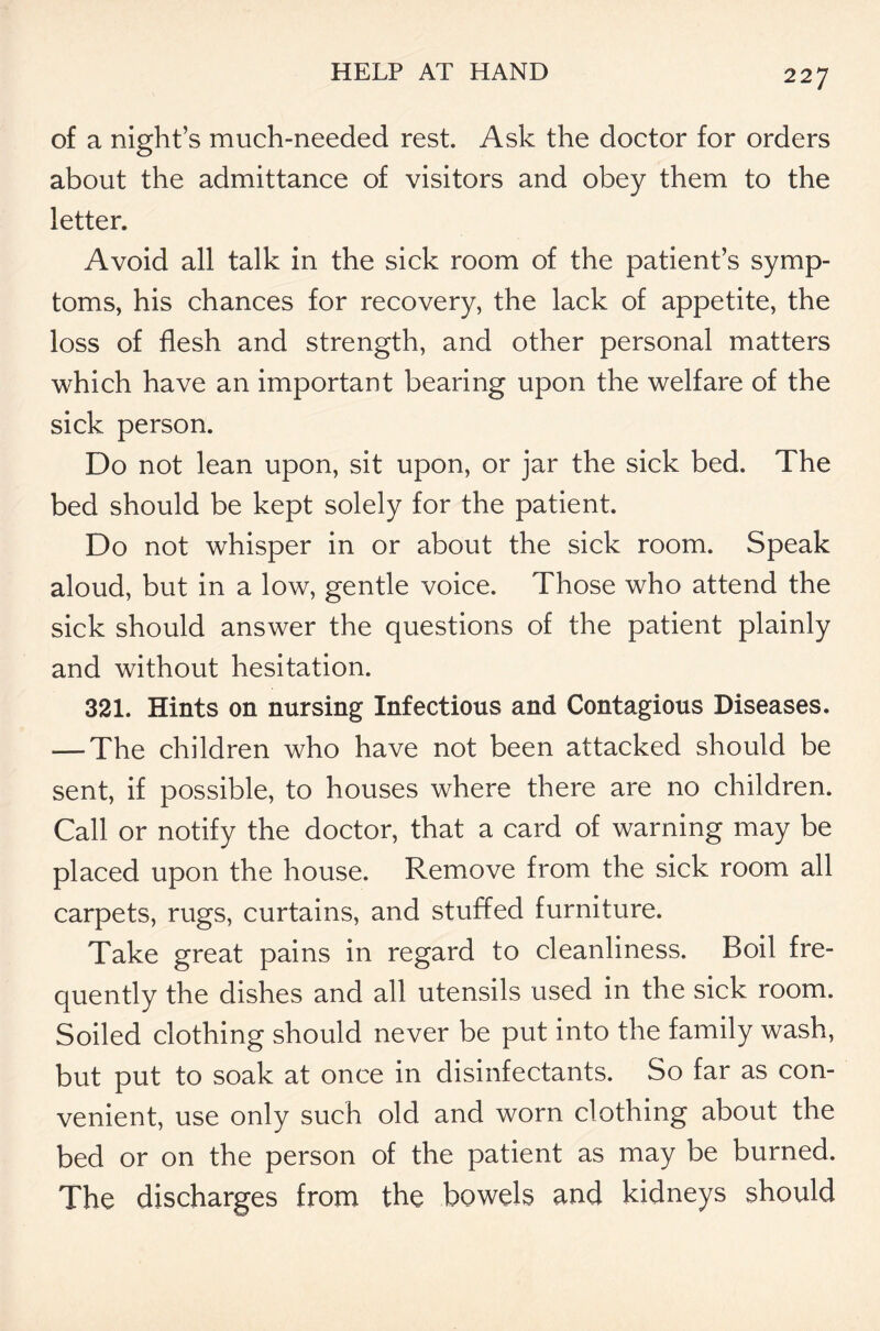 of a night’s much-needed rest. Ask the doctor for orders about the admittance of visitors and obey them to the letter. Avoid all talk in the sick room of the patient’s symp- toms, his chances for recovery, the lack of appetite, the loss of flesh and strength, and other personal matters which have an important bearing upon the welfare of the sick person. Do not lean upon, sit upon, or jar the sick bed. The bed should be kept solely for the patient. Do not whisper in or about the sick room. Speak aloud, but in a low, gentle voice. Those who attend the sick should answer the questions of the patient plainly and without hesitation. 321. Hints on nursing Infectious and Contagious Diseases. — The children who have not been attacked should be sent, if possible, to houses where there are no children. Call or notify the doctor, that a card of warning may be placed upon the house. Remove from the sick room all carpets, rugs, curtains, and stuffed furniture. Take great pains in regard to cleanliness. Roil fre- quently the dishes and all utensils used in the sick room. Soiled clothing should never be put into the family wash, but put to soak at once in disinfectants. So far as con- venient, use only such old and worn clothing about the bed or on the person of the patient as may be burned. The discharges from the bowels and kidneys should