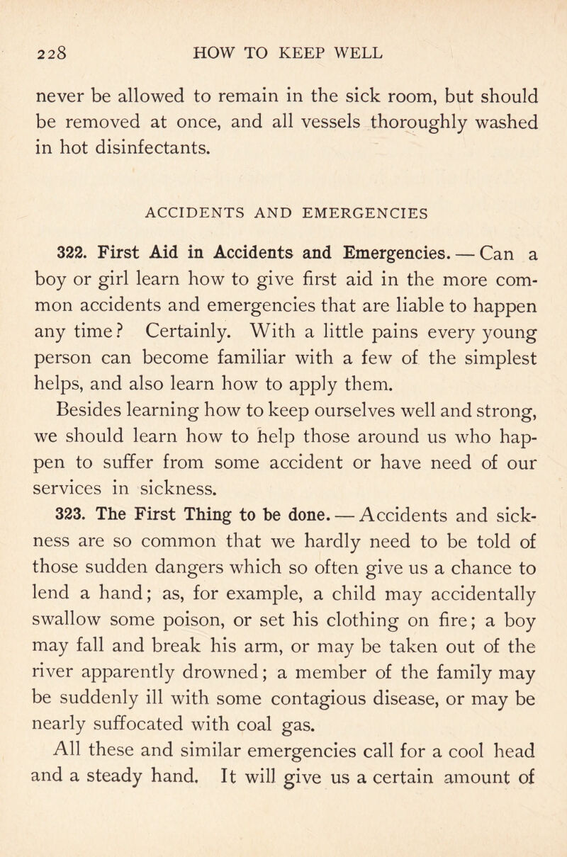 never be allowed to remain in the sick room, but should be removed at once, and all vessels thoroughly washed in hot disinfectants. ACCIDENTS AND EMERGENCIES 322. First Aid in Accidents and Emergencies. — Can a boy or girl learn how to give first aid in the more com- mon accidents and emergencies that are liable to happen any time? Certainly. With a little pains every young person can become familiar with a few of the simplest helps, and also learn how to apply them. Besides learning how to keep ourselves well and strong, we should learn how to help those around us who hap- pen to suffer from some accident or have need of our services in sickness. 323. The First Thing to be done. — Accidents and sick- ness are so common that we hardly need to be told of those sudden dangers which so often give us a chance to lend a hand; as, for example, a child may accidentally swallow some poison, or set his clothing on fire; a boy may fall and break his arm, or may be taken out of the river apparently drowned; a member of the family may be suddenly ill with some contagious disease, or may be nearly suffocated with coal gas. All these and similar emergencies call for a cool head and a steady hand. It will give us a certain amount of