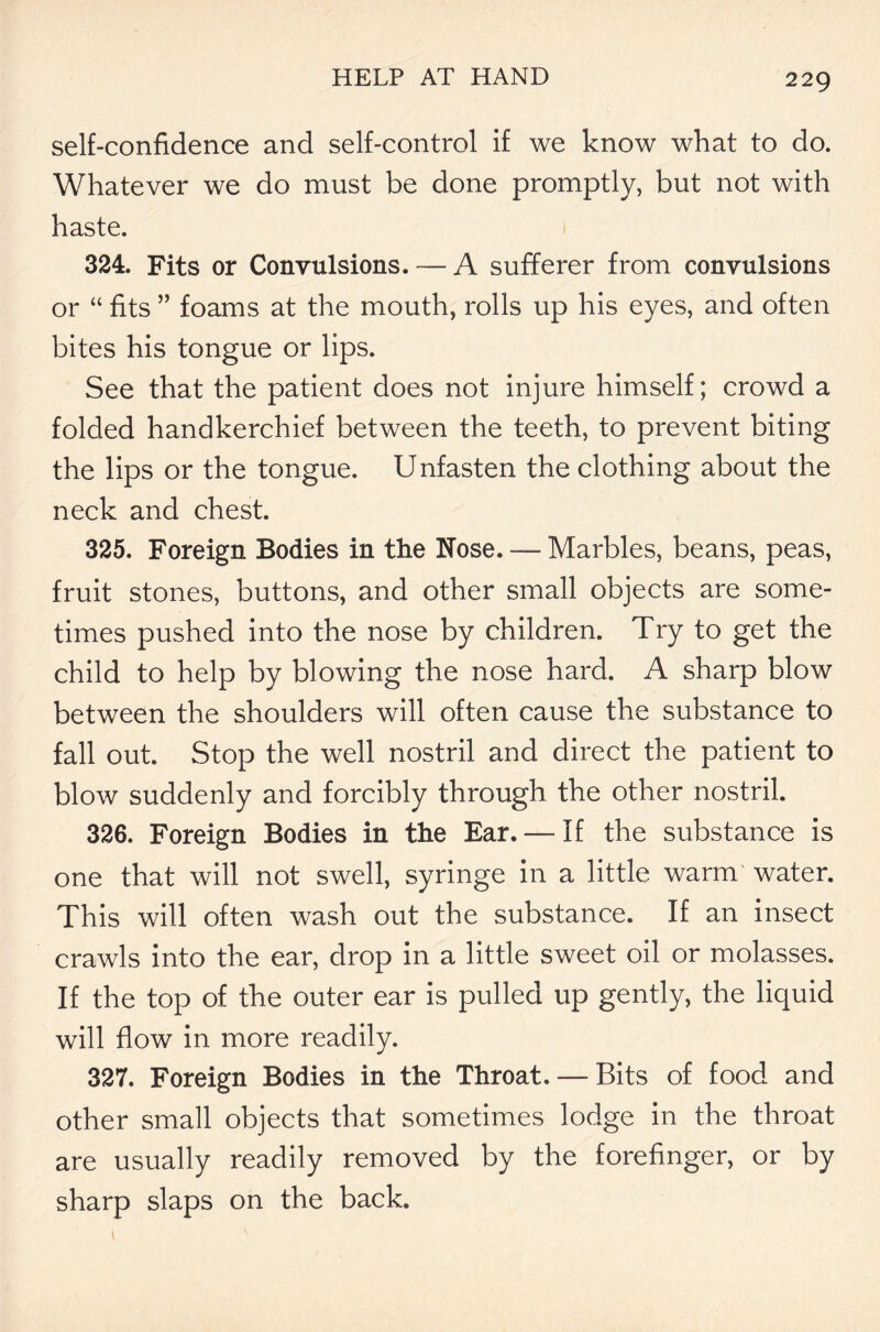 self-confidence and self-control if we know what to do. Whatever we do must be done promptly, but not with haste. 324. Fits or Convulsions. — A sufferer from convulsions or “ fits ” foams at the mouth, rolls up his eyes, and often bites his tongue or lips. See that the patient does not injure himself; crowd a folded handkerchief between the teeth, to prevent biting the lips or the tongue. U nfasten the clothing about the neck and chest. 325. Foreign Bodies in the Nose. ----- Marbles, beans, peas, fruit stones, buttons, and other small objects are some- times pushed into the nose by children. Try to get the child to help by blowing the nose hard. A sharp blow between the shoulders will often cause the substance to fall out. Stop the well nostril and direct the patient to blow suddenly and forcibly through the other nostril 326. Foreign Bodies in the Ear.— If the substance is one that will not swell, syringe in a little warm water. This will often wash out the substance. If an insect crawls into the ear, drop in a little sweet oil or molasses. If the top of the outer ear is pulled up gently, the liquid will flow in more readily. 327. Foreign Bodies in the Throat. — Bits of food and other small objects that sometimes lodge in the throat are usually readily removed by the forefinger, or by sharp slaps on the back.