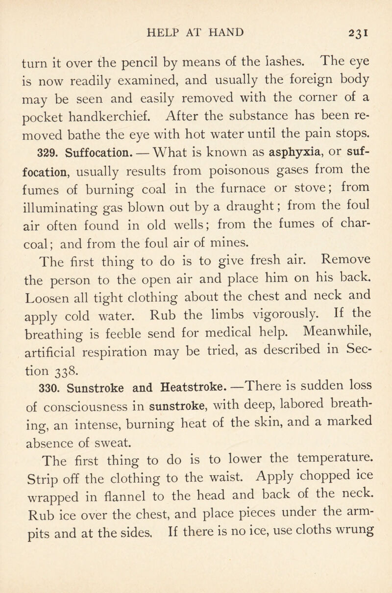 turn it over the pencil by means of the iashes. The eye is now readily examined, and usually the foreign body may be seen and easily removed with the corner of a pocket handkerchief. After the substance has been re- moved bathe the eye with hot water until the pain stops. 329. Suffocation. — What is known as asphyxia, or suf- focation, usually results from poisonous gases from the fumes of burning coal in the furnace or stove; from illuminating gas blown out by a draught; from the foui air often found in old wells; from the fumes of char- coal ; and from the foul air of mines. The first thing to do is to give fresh air. Remove the person to the open air and place him on his back. Loosen all tight clothing about the chest and neck and apply cold water. Rub the limbs vigorously. If the breathing is feeble send for medical help. Meanwhile, artificial respiration may be tried, as described in Sec- tion 338. 330. Sunstroke and Heatstroke. —There is sudden loss of consciousness in sunstroke, with deep, labored breath- ing, an intense, burning heat of the skin, and a marked absence of sweat. The first thing to do is to lower the temperature. Strip off the clothing to the waist. Apply chopped ice wrapped in flannel to the head and back of the neck. Rub ice over the chest, and place pieces under the arm- pits and at the sides. If there is no ice, use cloths wrung