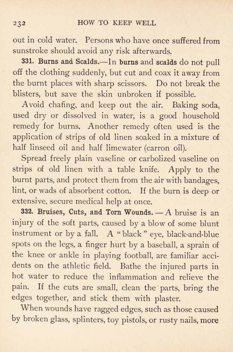 out in cold water. Persons who have once suffered from sunstroke should avoid any risk afterwards. 331. Burns and Scalds.—In burns and scalds do not pull off the clothing suddenly, but cut and coax it away from the burnt places with sharp scissors. Do not break the blisters, but save the skin unbroken if possible. Avoid chafing, and keep out the air. Baking soda, used dry or dissolved in water, is a good household remedy for burns. Another remedy often used is the application of strips of old linen soaked in a mixture of half linseed oil and half limewater (carron oil). Spread freely plain vaseline or carbolized vaseline on strips of old linen with a table knife. Apply to the burnt parts, and protect them from the air with bandages, lint, or wads of absorbent cotton. If the burn is deep or extensive, secure medical help at once. 332. Bruises, Cuts, and Torn Wounds. — A bruise is an injury of the soft parts, caused by a blow of some blunt instrument or by a fall. A “ black ” eye, black-and-blue spots on the legs, a finger hurt by a baseball, a sprain of the knee or ankle in playing football, are familiar acci- dents on the athletic field. Bathe the injured parts in hot water to reduce the inflammation and relieve the pain. If the cuts are small, clean the parts, bring the edges together, and stick them with plaster. When wounds have ragged edges, such as those caused by broken glass, splinters, toy pistols, or rusty nails, more