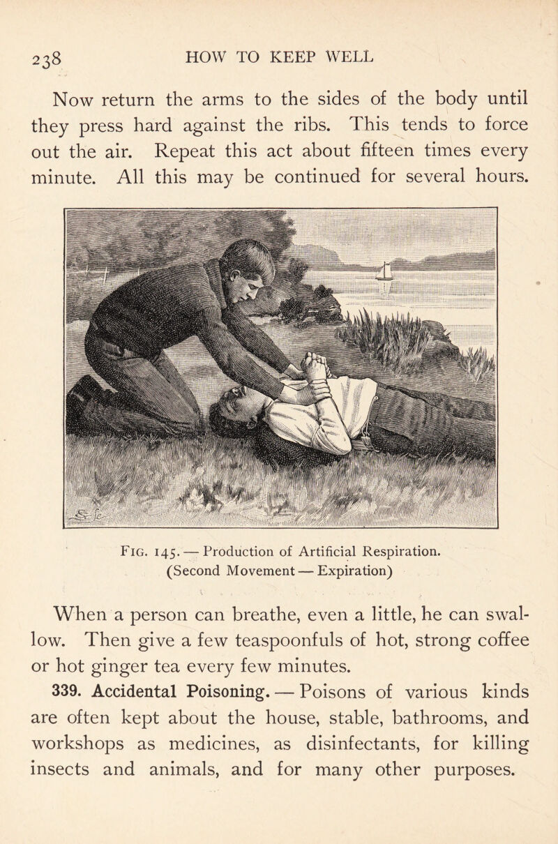 Now return the arms to the sides of the body until they press hard against the ribs. This tends to force out the air. Repeat this act about fifteen times every minute. All this may be continued for several hours. Fig. 145. — Production of Artificial Respiration. (Second Movement-—Expiration) When a person can breathe, even a little, he can swal- low. Then give a few teaspoonfuls of hot, strong coffee or hot ginger tea every few minutes. 339. Accidental Poisoning. — Poisons of various kinds are often kept about the house, stable, bathrooms, and workshops as medicines, as disinfectants, for killing insects and animals, and for many other purposes.