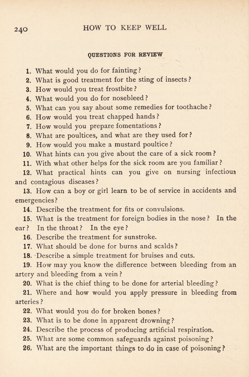 QUESTIONS FOR REVIEW 1. What would you do for fainting ? 2. What is good treatment for the sting of insects ? 3. How would you treat frostbite ? 4. What would you do for nosebleed ? 5. What can you say about some remedies for toothache ? 6. How would you treat chapped hands ? 7. How would you prepare fomentations ? 8. What are poultices, and what are they used for ? 9. How would you make a mustard poultice ? 10. What hints can you give about the care of a sick room ? 11. With what other helps for the sick room are you familiar? 12. What practical hints can you give on nursing infectious and contagious diseases ? 13. How can a boy or girl learn to be of service in accidents and emergencies? 14. Describe the treatment for fits or convulsions. 15. What is the treatment for foreign bodies in the nose ? In the ear ? In the throat ? In the eye ? 16. Describe the treatment for sunstroke. 17. What should be done for burns and scalds? 18. ‘Describe a simple treatment for bruises and cuts. 19. How may you know the difference between bleeding from an artery and bleeding from a vein ? 20. What is the chief thing to be done for arterial bleeding ? 21. Where and how would you apply pressure in bleeding from arteries ? 22. What would you do for broken bones ? 23. What is to be done in apparent drowning ? 24. Describe the process of producing artificial respiration. 25. What are some common safeguards against poisoning ? 26. What are the important things to do in case of poisoning ?