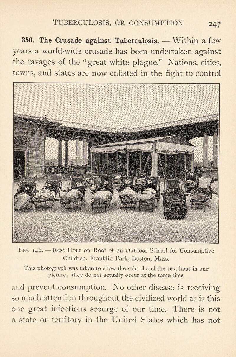 350. The Crusade against Tuberculosis. — Within a few years a world-wide crusade has been undertaken against the ravages of the “great white plague.” Nations, cities, towns, and states are now enlisted in the fight to control Fig. 148. — Rest Hour on Roof of an Outdoor School for Consumptive Children, Franklin Park, Boston, Mass. This photograph was taken to show the school and the rest hour in one picture; they do not actually occur at the same time and prevent consumption. No other disease is receiving so much attention throughout the civilized world as is this one great infectious scourge of our time. There is not a state or territory in the United States which has not