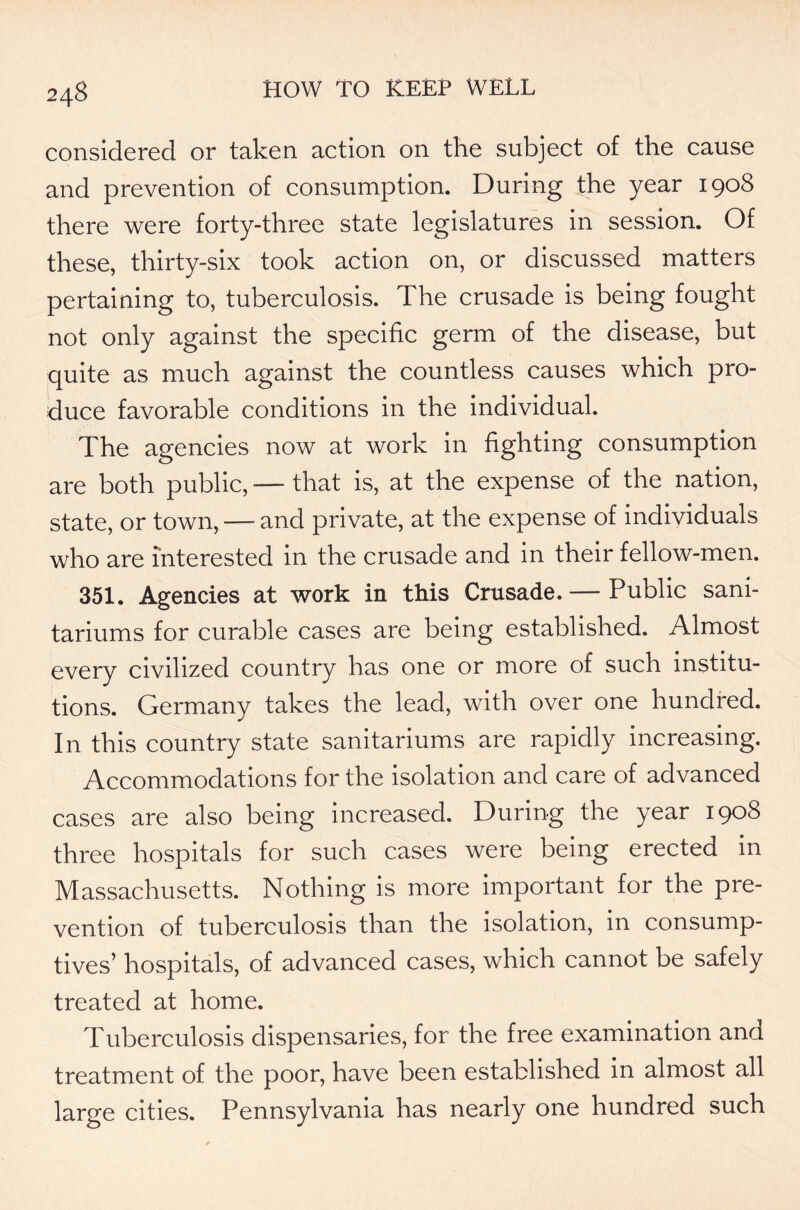 24$ considered or taken action on the subject of the cause and prevention of consumption. During the year 1908 there were forty-three state legislatures in session. Of these, thirty-six took action on, or discussed matters pertaining to, tuberculosis. The crusade is being fought not only against the specific germ of the disease, but quite as much against the countless causes which pro- duce favorable conditions in the individual. The agencies now at work in fighting consumption are both public, -— that is, at the expense of the nation, state, or town, — and private, at the expense of individuals who are interested in the crusade and in their fellow-men. 351. Agencies at work in this Crusade. — Public sani- tariums for curable cases are being established. Almost every civilized country has one or more of such institu- tions. Germany takes the lead, with over one hundred. In this country state sanitariums are rapidly increasing. Accommodations for the isolation and care of advanced cases are also being increased. During the year 1908 three hospitals for such cases were being erected in Massachusetts. Nothing is more important for the pre- vention of tuberculosis than the isolation, in consump- tives’ hospitals, of advanced cases, which cannot be safely treated at home. Tuberculosis dispensaries, for the free examination ana treatment of the poor, have been established in almost all large cities. Pennsylvania has nearly one hundred such