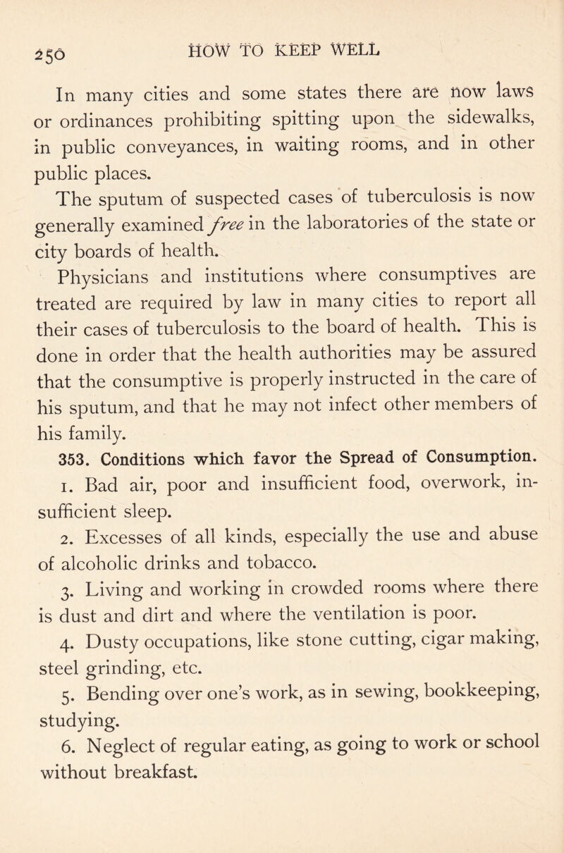 In many cities and some states there are now laws or ordinances prohibiting spitting upon the sidewalks, in public conveyances, in waiting rooms, and in other public places. The sputum of suspected cases of tuberculosis is now generally examined free in the laboratories of the state or city boards of health. Physicians and institutions where consumptives are treated are required by law in many cities to report all their cases of tuberculosis to the board of health. This is done in order that the health authorities may be assured that the consumptive is properly instructed in the care of his sputum, and that he may not infect other members of his family. 353. Conditions which favor the Spread of Consumption. 1. Bad air, poor and insufficient food, overwork, in- sufficient sleep. 2. Excesses of all kinds, especially the use and abuse of alcoholic drinks and tobacco. 3. Living and working in crowded rooms where there is dust and dirt and where the ventilation is poor. 4. Dusty occupations, like stone cutting, cigar making, steel grinding, etc. 5. Bending over one’s work, as in sewing, bookkeeping, studying. 6. Neglect of regular eating, as going to work or school without breakfast.