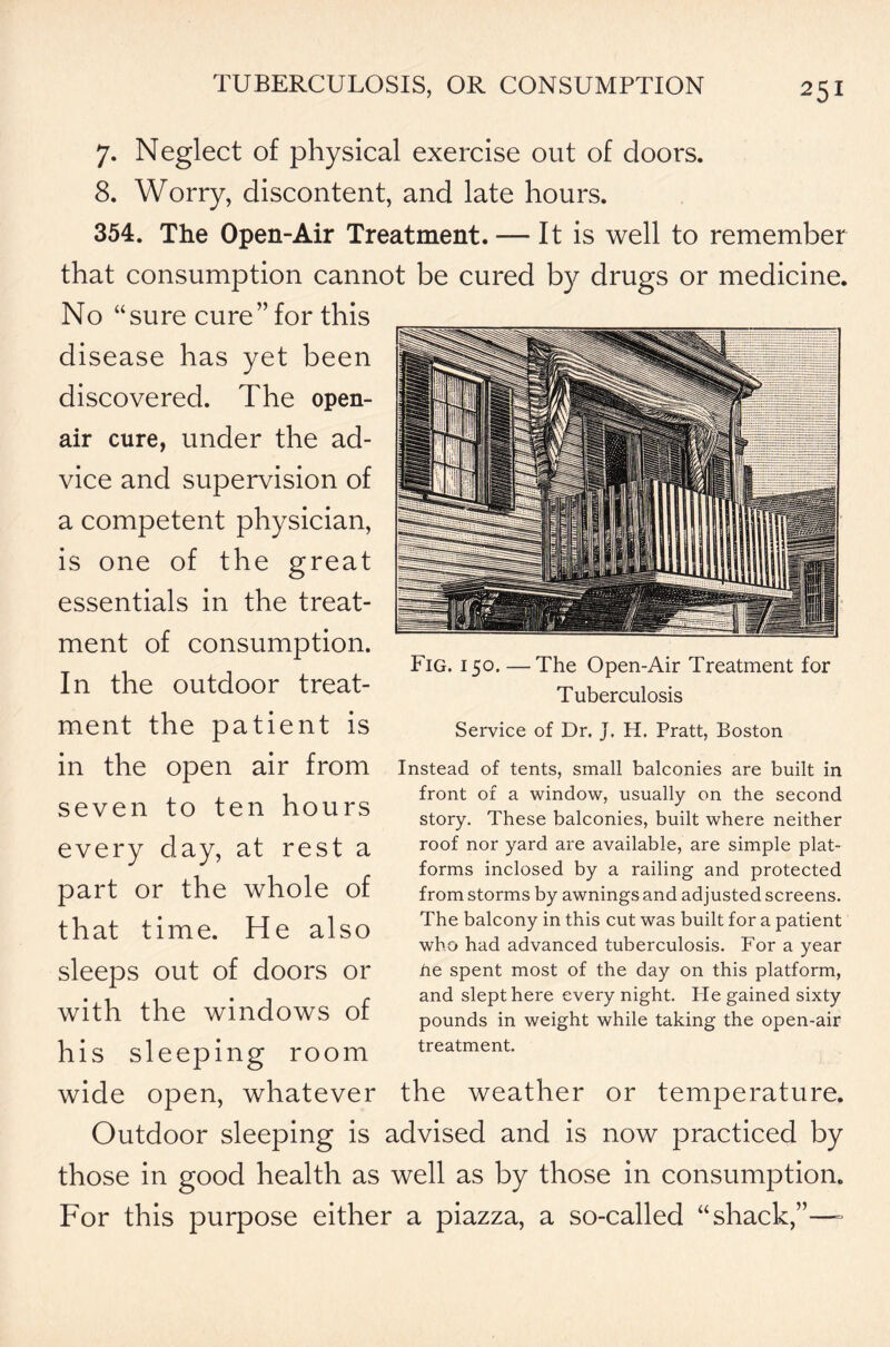 7. Neglect of physical exercise out of doors. 8. Worry, discontent, and late hours. 354. The Open-Air Treatment. — It is well to remember that consumption cannot be cured by drugs or medicine. No “sure cure” for this disease has yet been discovered. The open- air cure, under the ad- vice and supervision of a competent physician, is one of the great essentials in the treat- ment of consumption. In the outdoor treat- Fig. 150. — The Open-Air Treatment for Tuberculosis ment the patient is in the open air from seven to ten hours every day, at rest a part or the whole of that time. He also sleeps out of doors or with the windows of Service of Dr. J. H. Pratt, Boston Instead of tents, small balconies are built in front of a window, usually on the second story. These balconies, built where neither roof nor yard are available, are simple plat- forms inclosed by a railing and protected from storms by awnings and adjusted screens. The balcony in this cut was built for a patient who had advanced tuberculosis. For a year he spent most of the day on this platform, and slept here every night. He gained sixty pounds in weight while taking the open-air his sleeping room treatment. wide open, whatever the weather or temperature. Outdoor sleeping is advised and is now practiced by those in good health as well as by those in consumption. For this purpose either a piazza, a so-called “shack,”—-