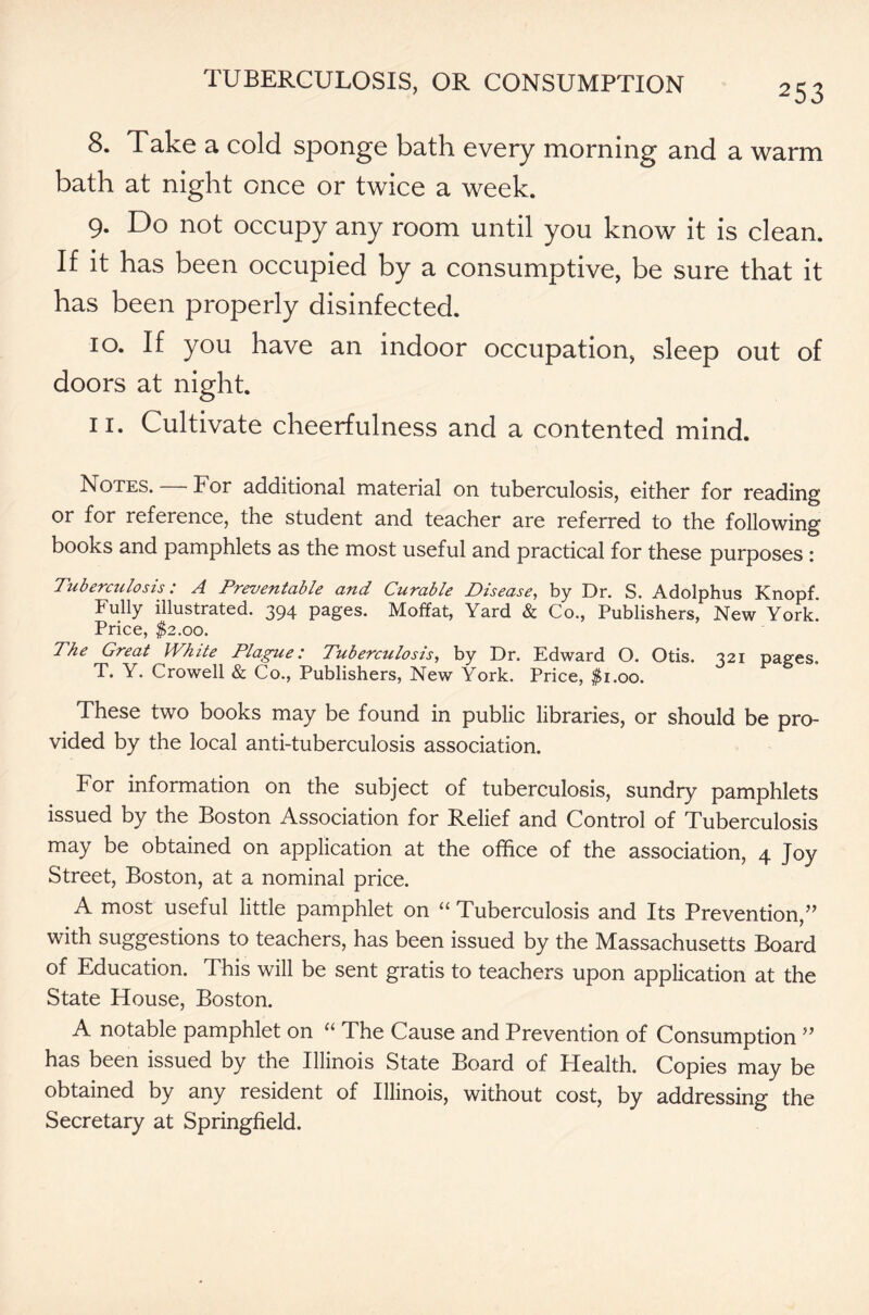 253 8. Take a cold sponge bath every morning and a warm bath at night once or twice a week. 9. Do not occupy any room until you know it is clean. If it has been occupied by a consumptive, be sure that it has been properly disinfected. 10. If you have an indoor occupation, sleep out of doors at night. 11. Cultivate cheerfulness and a contented mind. Notes. — For additional material on tuberculosis, either for reading or for reference, the student and teacher are referred to the following books and pamphlets as the most useful and practical for these purposes : Tuberculosis: A Preventable and Curable Disease, by Dr. S. Adolphus Knopf. Fully illustrated. 394 pages. Moffat, Yard & Co., Publishers, New York. Price, $2.00. The Great White Plague: Tuberculosis, by Dr. Edward O. Otis. 321 pages. T. Y. Crowell & Co., Publishers, New York. Price, $1.00. These two books may be found in public libraries, or should be pro- vided by the local anti-tuberculosis association. For information on the subject of tuberculosis, sundry pamphlets issued by the Boston Association for Relief and Control of Tuberculosis may be obtained on application at the office of the association, 4 Joy Street, Boston, at a nominal price. A most useful little pamphlet on “ Tuberculosis and Its Prevention,” with suggestions to teachers, has been issued by the Massachusetts Board of Education. This will be sent gratis to teachers upon application at the State House, Boston. A notable pamphlet on “ The Cause and Prevention of Consumption ” has been issued by the Illinois State Board of Health. Copies may be obtained by any resident of Illinois, without cost, by addressing the Secretary at Springfield.