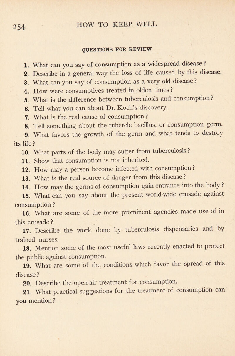 QUESTIONS FOR REVIEW 1. What can you say of consumption as a widespread disease ? 2. Describe in a general way the loss of life caused by this disease. 3. What can you say of consumption as a very old disease ? 4. How were consumptives treated in olden times ? 5. What is the difference between tuberculosis and consumption ? 6. Tell what you can about Dr. Koch’s discovery. 7. What is the real cause of consumption ? 8. Tell something about the tubercle bacillus, or consumption germ. 9. What favors the growth of the germ and what tends to destroy its life ? 10. What parts of the body may suffer from tuberculosis ? 11. Show that consumption is not inherited. 12. How may a person become infected with consumption ? 13. What is the real source of danger from this disease ? 14. How may the germs of consumption gain entrance into the body ? 15. What can you say about the present world-wide crusade against consumption ? 16. What are some of the more prominent agencies made use of in this crusade ? 17. Describe the work done by tuberculosis dispensaries and by trained nurses. 18. Mention some of the most useful laws recently enacted to protect the public against consumption. 19. What are some of the conditions which favor the spread of this disease ? 20. Describe the open-air treatment for consumption. 21. What practical suggestions for the treatment of consumption can you mention ?