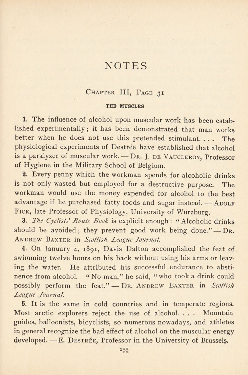 NOTES Chapter III, Page 31 THE MUSCLES 1. The influence of alcohol upon muscular work has been estab- lished experimentally; it has been demonstrated that man works better when he does not use this pretended stimulant. . . . The physiological experiments of Destre'e have established that alcohol is a paralyzer of muscular work. — Dr. J. de Vaucleroy, Professor of Hygiene in the Military School of Belgium. 2. Every penny which the workman spends for alcoholic drinks is not only wasted but employed for a destructive purpose. The workman would use the money expended for alcohol to the best advantage if he purchased fatty foods and sugar instead.—Adolf Fick, late Professor of Physiology, University of Wiirzburg. 3. The Cyclists' Route Book is explicit enough: “ Alcoholic drinks should be avoided; they prevent good work being done.” — Dr. Andrew Baxter in Scottish League Journal. 4. On January 4, 1891, Davis Dalton accomplished the feat of swimming twelve hours on his back without using his arms or leav- ing the water. He attributed his successful endurance to absti- nence from alcohol. “No man,” he said, “who took a drink could possibly perform the feat.” — Dr. Andrew Baxter in Scottish League Journal. 5. It is the same in cold countries and in temperate regions. Most arctic explorers reject the use of alcohol. . . . Mountain guides, balloonists, bicyclists, so numerous nowadays, and athletes in general recognize the bad effect of alcohol on the muscular energy developed.—E. Destr£e, Professor in the University of Brussels. 25$