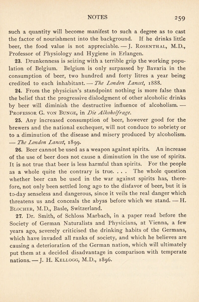 such a quantity will become manifest to such a degree as to cast the factor of nourishment into the background. If he drinks little beer, the food value is not appreciable. — J. Rosenthal, M.D., Professor of Physiology and Hygiene in Erlangen. 23. Drunkenness is seizing with a terrible grip the working popu- lation of Belgium. Belgium is only surpassed by Bavaria in the consumption of beer, two hundred and forty litres a year being credited to each inhabitant. — The London Lancet, 1888. 24. From the physician’s standpoint nothing is more false than the belief that the progressive dislodgment of other alcoholic drinks by beer will diminish the destructive influence of alcoholism. — Professor G. von Bunge, in Die Alkoholfrage. 25. Any increased consumption of beer, however good for the brewers and the national exchequer, will not conduce to sobriety or to a diminution of the disease and misery produced by alcoholism. — The London Lancet, 1899. 26. Beer cannot be used as a weapon against spirits. An increase of the use of beer does not cause a diminution in the use of spirits. It is not true that beer is less harmful than spirits. For the people as a whole quite the contrary is true. . . . The whole question whether beer can be used in the war against spirits has, there- fore, not only been settled long ago to the disfavor of beer, but it is to-day senseless and dangerous, since it veils the real danger which threatens us and conceals the abyss before which we stand. — H. Blocher, M.D., Basle, Switzerland. 27. Dr. Smith, of Schloss Marbach, in a paper read before the Society of German Naturalists and Physicians, at Vienna, a few years ago, severely criticised the drinking habits of the Germans, which have invaded all ranks of society, and which he believes are causing a deterioration of the German nation, which will ultimately put them at a decided disadvantage in comparison with temperate nations. — J. H. Kellogg, M.D., 1896.