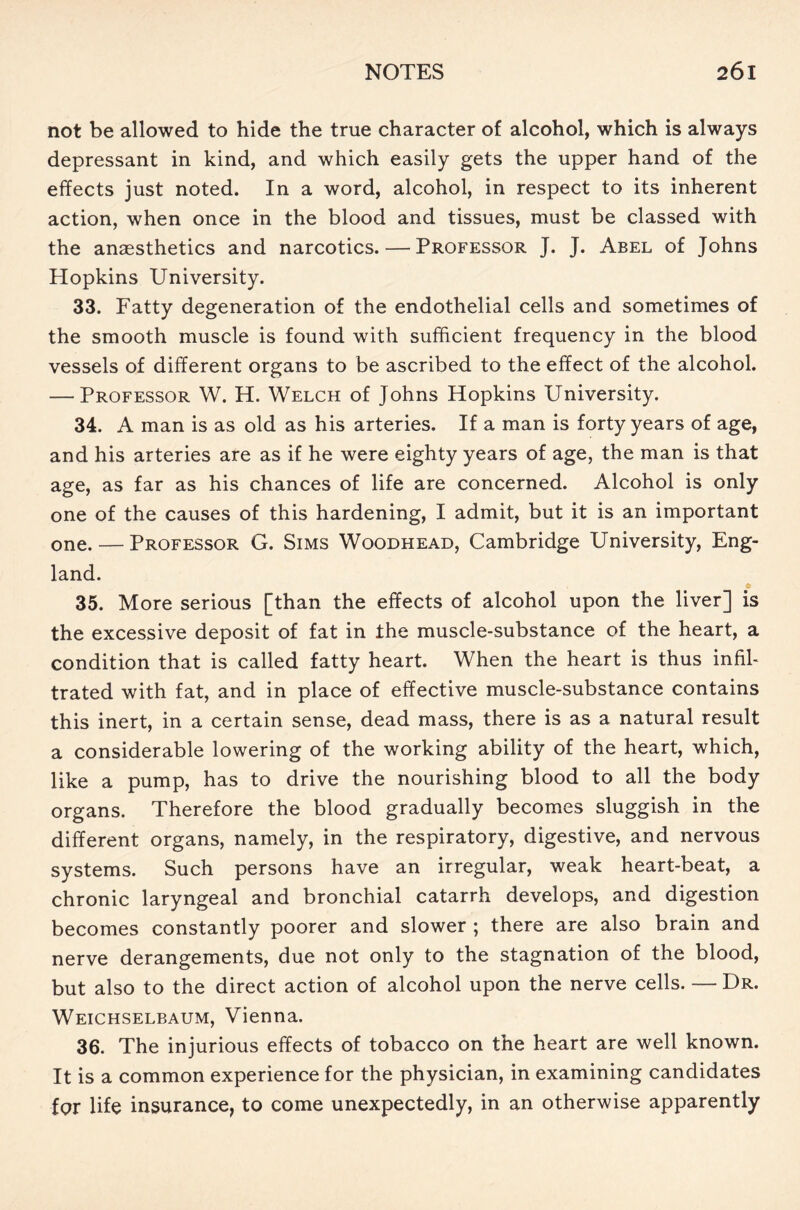 not be allowed to hide the true character of alcohol, which is always depressant in kind, and which easily gets the upper hand of the effects just noted. In a word, alcohol, in respect to its inherent action, when once in the blood and tissues, must be classed with the anaesthetics and narcotics. — Professor J. J. Abel of Johns Hopkins University. 33. Fatty degeneration of the endothelial cells and sometimes of the smooth muscle is found with sufficient frequency in the blood vessels of different organs to be ascribed to the effect of the alcohol. — Professor W. H. Welch of Johns Hopkins University. 34. A man is as old as his arteries. If a man is forty years of age, and his arteries are as if he were eighty years of age, the man is that age, as far as his chances of life are concerned. Alcohol is only one of the causes of this hardening, I admit, but it is an important one. — Professor G. Sims Woodhead, Cambridge University, Eng- land. 35. More serious [than the effects of alcohol upon the liver] is the excessive deposit of fat in the muscle-substance of the heart, a condition that is called fatty heart. When the heart is thus infil- trated with fat, and in place of effective muscle-substance contains this inert, in a certain sense, dead mass, there is as a natural result a considerable lowering of the working ability of the heart, which, like a pump, has to drive the nourishing blood to all the body organs. Therefore the blood gradually becomes sluggish in the different organs, namely, in the respiratory, digestive, and nervous systems. Such persons have an irregular, weak heart-beat, a chronic laryngeal and bronchial catarrh develops, and digestion becomes constantly poorer and slower ; there are also brain and nerve derangements, due not only to the stagnation of the blood, but also to the direct action of alcohol upon the nerve cells. — Dr. Weichselbaum, Vienna. 36. The injurious effects of tobacco on the heart are well known. It is a common experience for the physician, in examining candidates for life insurance, to come unexpectedly, in an otherwise apparently