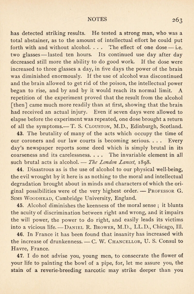 has detected striking results. He tested a strong man, who was a total abstainer, as to the amount of intellectual effort he could put forth with and without alcohol. . . . The effect of one dose — i.e. two glasses — lasted ten hours. Its continued use day after day decreased still more the ability to do good work. If the dose were increased to three glasses a day, in five days the power of the brain was diminished enormously. If the use of alcohol was discontinued and the brain allowed to get rid of the poison, the intellectual power began to rise, and by and by it would reach its normal limit. A repetition of the experiment proved that the result from the alcohol [then] came much more readily than at first, showing that the brain had received an actual injury. Even if seven days were allowed to elapse before the experiment was repeated, one dose brought a return of all the symptoms.— T. S. Clouston, M.D., Edinburgh, Scotland. 43. The brutality of many of the acts which occupy the time of our coroners and our law courts is becoming serious. . . . Every day’s newspaper reports some deed which is simply brutal in its coarseness and its carelessness. . . . The invariable element in all such brutal acts is alcohol. — The London Lancet, 1898. 44. Disastrous as is the use of alcohol to our physical well-being, the evil wrought by it here is as nothing to the moral and intellectual degradation brought about in minds and characters of which the ori- ginal possibilities were of the very highest order. -— Professor G. Sims Woodhead, Cambridge University, England. 45. Alcohol diminishes the keenness of the moral sense ; it blunts the acuity of discrimination between right and wrong, and it impairs the will power, the power to do right, and easily leads its victims into a vicious life. — Daniel R. Brower, M.D., LL.D., Chicago, 111. 46. In France it has been found that insanity has increased with the increase of drunkenness. — C. W. Chancellor, U. S. Consul to Havre, France. 47. I do not advise you, young men, to consecrate the flower of your life to painting the bowl of a pipe, for, let me assure you, the stain of a reverie-breeding narcotic may strike deeper than you