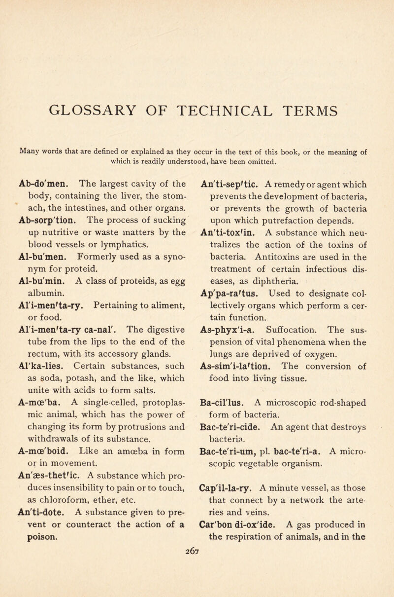 GLOSSARY OF TECHNICAL TERMS Many words that are defined or explained as they occur in the text of this book, or the meaning of which is readily understood, have been omitted. Ab-do'men. The largest cavity of the body, containing the liver, the stom- ach, the intestines, and other organs. Ab-sorp'tion. The process of sucking up nutritive or waste matters by the blood vessels or lymphatics. Al-bu'men. Formerly used as a syno- nym for proteid. Al-bu'min. A class of proteids, as egg albumin. Al'i-men'ta-ry. Pertaining to aliment, or food. Al'i-menrta-ry ca-nal'. The digestive tube from the lips to the end of the rectum, with its accessory glands. Al'ka-lies. Certain substances, such as soda, potash, and the like, which unite with acids to form salts. A-mce'ba. A single-celled, protoplas- mic animal, which has the power of changing its form by protrusions and withdrawals of its substance. A-mce'boid. Like an amoeba in form or in movement. An' aes-theUic. A substance which pro- duces insensibility to pain or to touch, as chloroform, ether, etc. An'ti-dote. A substance given to pre- vent or counteract the action of a poison. An'ti-sep'tic. A remedy or agent which prevents the development of bacteria, or prevents the growth of bacteria upon which putrefaction depends. An'ti-tox'in. A substance which neu- tralizes the action of the toxins of bacteria. Antitoxins are used in the treatment of certain infectious dis- eases, as diphtheria. Ap'pa-raftus. Used to designate col- lectively organs which perform a cer- tain function. As-phyx'i-a. Suffocation. The sus- pension of vital phenomena when the lungs are deprived of oxygen. As-sim'i-la'tion. The conversion of food into living tissue. Ba-cil'lus. A microscopic rod-shaped form of bacteria. Bac-te'ri-cide. An agent that destroys bacteria. Bac-te'ri-um, pi. bac-te'ri-a. A micro- scopic vegetable organism. Cap'il-la-ry. A minute vessel, as those that connect by a network the arte- ries and veins. Car'bon di-ox'ide. A gas produced in the respiration of animals, and in the 26 7
