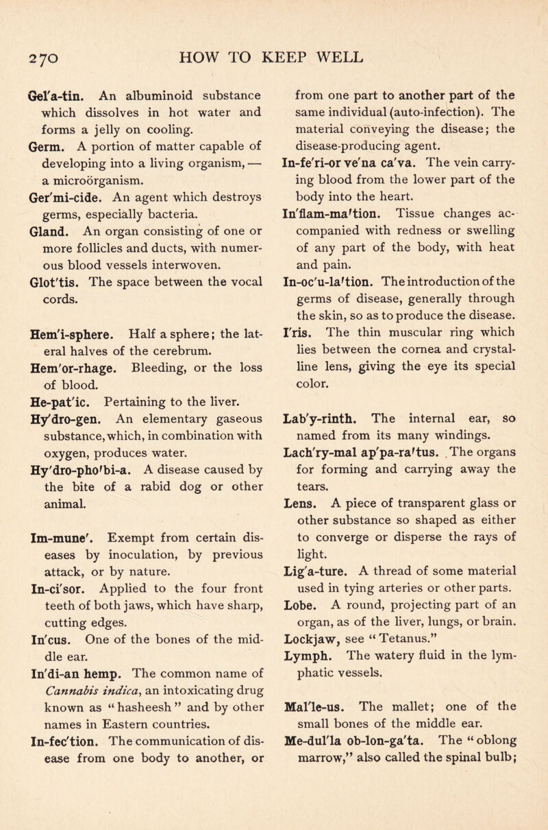 Gel'a-tin. An albuminoid substance which dissolves in hot water and forms a jelly on cooling. Germ. A portion of matter capable of developing into a living organism, — a microorganism. Ger'mi-cide. An agent which destroys germs, especially bacteria. Gland. An organ consisting of one or more follicles and ducts, with numer- ous blood vessels interwoven. Glot'tis. The space between the vocal cords. Hem'i-sphere. Half a sphere; the lat- eral halves of the cerebrum. Hem'or-rhage. Bleeding, or the loss of blood. He-pat'ic. Pertaining to the liver. Hy'dro-gen. An elementary gaseous substance, which, in combination with oxygen, produces water. Hy'dro-phOfbi-a. A disease caused by the bite of a rabid dog or other animal. Im-mune'. Exempt from certain dis- eases by inoculation, by previous attack, or by nature. In-ci'sor. Applied to the four front teeth of both jaws, which have sharp, cutting edges. In'cus. One of the bones of the mid- dle ear. In'di-an hemp. The common name of Cannabis indica, an intoxicating drug known as “ hasheesh ” and by other names in Eastern countries. In-fec'tion. The communication of dis- ease from one body to another, or from one part to another part of the same individual (auto-infection). The material conveying the disease; the disease-producing agent. In-fe'ri-or ve'na ca'va. The vein carry- ing blood from the lower part of the body into the heart. In'flam-ma'tion. Tissue changes ac- companied with redness or swelling of any part of the body, with heat and pain. In-oc'u-laTion. The introduction of the germs of disease, generally through the skin, so as to produce the disease. I'ris. The thin muscular ring which lies between the cornea and crystal- line lens, giving the eye its special color. Lab'y-rinth. The internal ear, so named from its many windings. Lach'ry-mal ap'pa-ra'tus. The organs for forming and carrying away the tears. Lens. A piece of transparent glass or other substance so shaped as either to converge or disperse the rays of light. Lig'a-ture. A thread of some material used in tying arteries or other parts. Lobe. A round, projecting part of an organ, as of the liver, lungs, or brain. Lockjaw, see “ Tetanus.” Lymph. The watery fluid in the lym- phatic vessels. Mal'le-us. The mallet; one of the small bones of the middle ear. Me-dul'la ob-lon-ga'ta. The “ oblong marrow,” also called the spinal bulb;