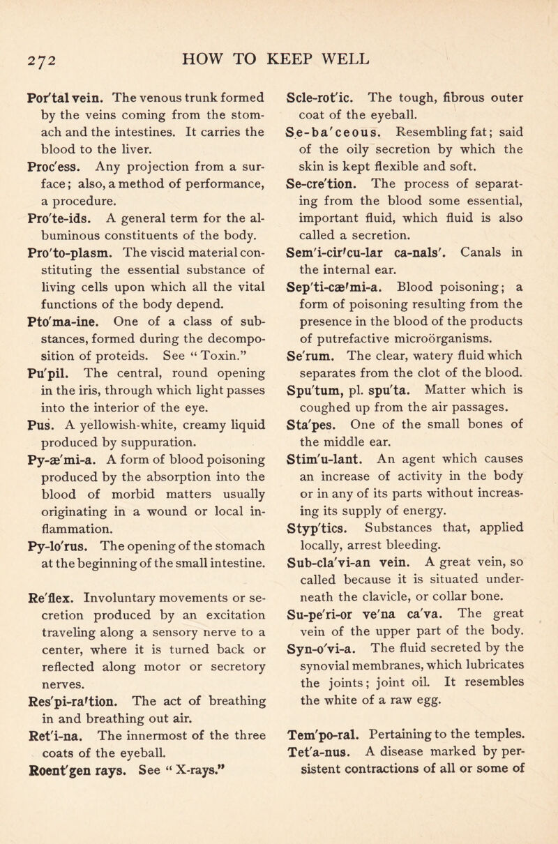 Portal vein. The venous trunk formed by the veins coming from the stom- ach and the intestines. It carries the blood to the liver. Proc'ess. Any projection from a sur- face ; also, a method of performance, a procedure. Pro'te-ids. A general term for the al- buminous constituents of the body. Pro'to-plasm. The viscid material con- stituting the essential substance of living cells upon which all the vital functions of the body depend. Pto'ma-ine. One of a class of sub- stances, formed during the decompo- sition of proteids. See “Toxin.” Pu'pil. The central, round opening in the iris, through which light passes into the interior of the eye. Pus. A yellowish-white, creamy liquid produced by suppuration. Py-ae'mi-a. A form of blood poisoning produced by the absorption into the blood of morbid matters usually originating in a wound or local in- flammation. Py-lo'rus. The opening of the stomach at the beginning of the small intestine. Re'flex. Involuntary movements or se- cretion produced by an excitation traveling along a sensory nerve to a center, where it is turned back or reflected along motor or secretory nerves. Res'pi-raftion. The act of breathing in and breathing out air. Ret'i-na. The innermost of the three coats of the eyeball. Roent'gen rays. See “ X-rays.” Scle-rot'ic. The tough, fibrous outer coat of the eyeball. Se-ba'ceous. Resembling fat; said of the oily secretion by which the skin is kept flexible and soft. Se-cre'tion. The process of separat- ing from the blood some essential, important fluid, which fluid is also called a secretion. Sem'i-cir'cu-lar ca-nals'. Canals in the internal ear. Sep'ti-caefmi-a. Blood poisoning; a form of poisoning resulting from the presence in the blood of the products of putrefactive microorganisms. Se'rum. The clear, watery fluid which separates from the clot of the blood. Spu'tum, pi. spu'ta. Matter which is coughed up from the air passages. Sta'pes. One of the small bones of the middle ear. Stim'u-lant. An agent which causes an increase of activity in the body or in any of its parts without increas- ing its supply of energy. Styp'tics. Substances that, applied locally, arrest bleeding. Sub-cla'vi-an vein. A great vein, so called because it is situated under- neath the clavicle, or collar bone. Su-pe'ri-or ve'na ca'va. The great vein of the upper part of the body. Syn-o'vi-a. The fluid secreted by the synovial membranes, which lubricates the joints; joint oil. It resembles the white of a raw egg. Tem'pO-ral. Pertaining to the temples. Tet'a-nus. A disease marked by per- sistent contractions of all or some of