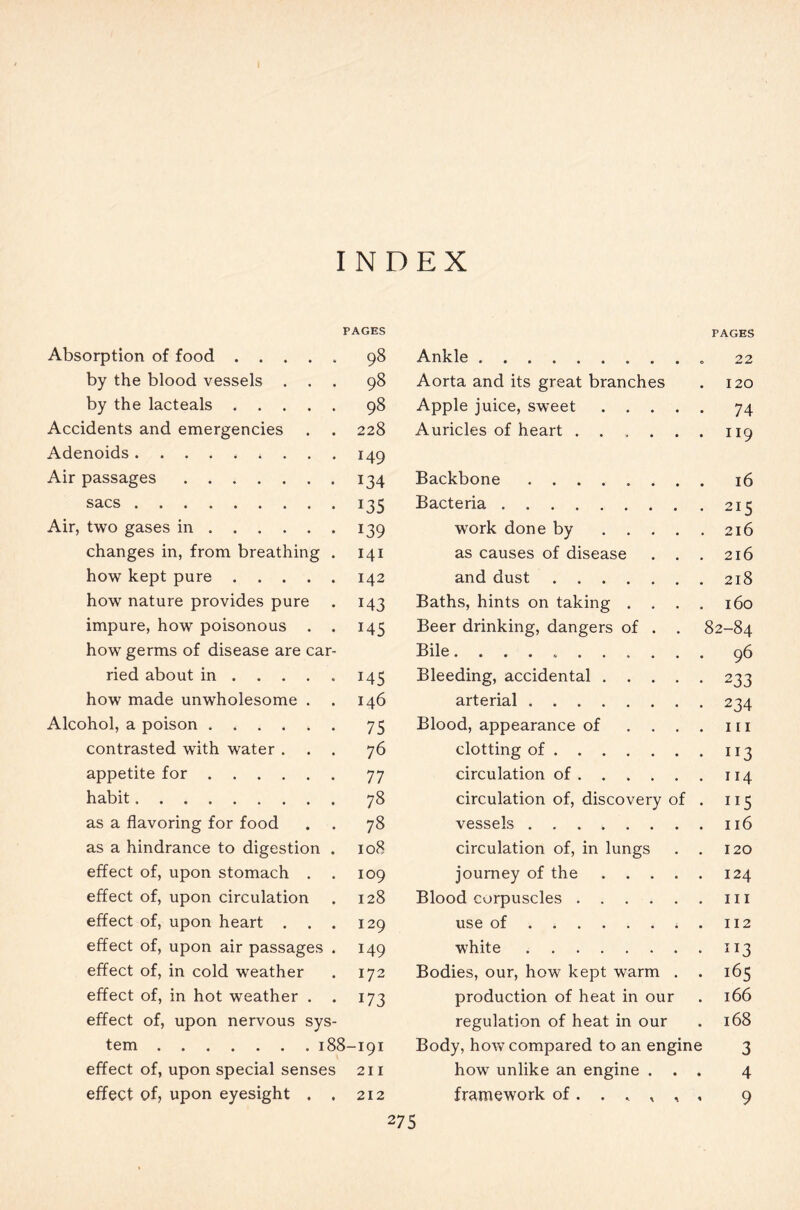 INDEX PAGES Absorption of food 98 by the blood vessels ... 98 by the lacteals 98 Accidents and emergencies . . 228 Adenoids * 149 Air passages 134 sacs 135 Air, two gases in 139 changes in, from breathing . 141 how kept pure 142 how nature provides pure . 143 impure, how poisonous . . 145 how germs of disease are car- ried about in 145 how made unwholesome . . 146 Alcohol, a poison 75 contrasted with water ... 76 appetite for 77 habit 78 as a flavoring for food . . 78 as a hindrance to digestion . 108 effect of, upon stomach . . 109 effect of, upon circulation . 128 effect of, upon heart . . . 129 effect of, upon air passages . 149 effect of, in cold weather . 172 effect of, in hot weather . . 173 effect of, upon nervous sys- tem 188-191 effect of, upon special senses 211 effect of, upon eyesight . . 212 PAGES Ankle 22 Aorta and its great branches . 120 Apple juice, sweet 74 Auricles of heart 119 Backbone 16 Bacteria 215 work done by 216 as causes of disease . . . 216 and dust 218 Baths, hints on taking .... 160 Beer drinking, dangers of . . 82-84 Bile 96 Bleeding, accidental 233 arterial 234 Blood, appearance of . . . . 111 clotting of 113 circulation of 114 circulation of, discovery of . 115 vessels 116 circulation of, in lungs . . 120 journey of the 124 Blood corpuscles 111 use of . 112 white 113 Bodies, our, how kept warm . . 165 production of heat in our . 166 regulation of heat in our . 168 Body, how compared to an engine 3 how unlike an engine ... 4 framework of. . » , , , 9