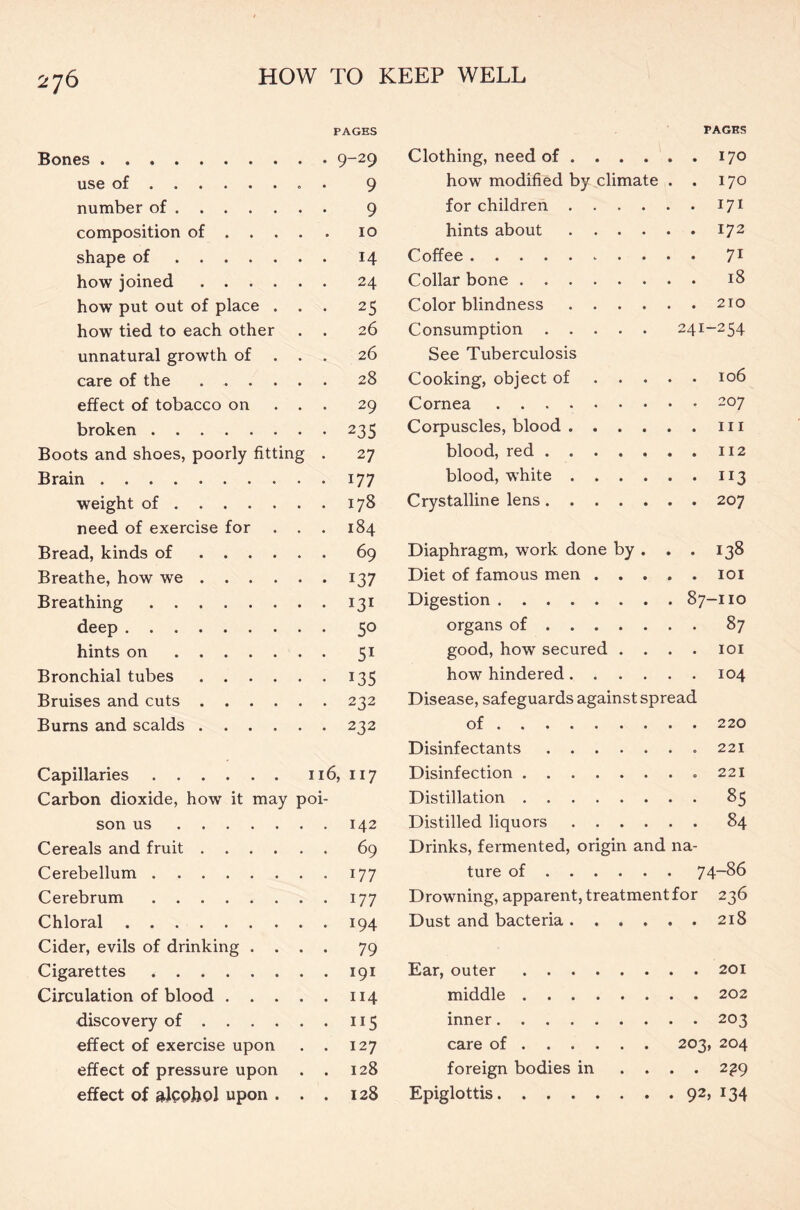 PAGES PAGES Bones Clothing, need of 170 use of 9 how modified by climate . 170 number of 9 for children 171 composition of ... . 10 hints about 172 shape of . 14 Coffee 7i how joined . 24 Collar bone 18 how put out of place . . • 25 Color blindness 210 how tied to each other 26 Consumption 241- -254 unnatural growth of . . 26 See Tuberculosis care of the ..... . 28 Cooking, object of . . . . 106 effect of tobacco on . . . 29 Cornea 207 broken • 235 Corpuscles, blood hi Boots and shoes, poorly fitting . 27 blood, red 112 Brain . 177 blood, white JI3 weight of . 178 Crystalline lens 207 need of exercise for . . . 184 Bread, kinds of . 69 Diaphragm, work done by . . 138 Breathe, how we • 137 Diet of famous men . . . . 101 Breathing • 131 Digestion 87- -no deep • 50 organs of 87 hints on • 51 good, how secured . . . 101 Bronchial tubes • T35 how hindered 104 Bruises and cuts . 232 Disease, safeguards against spread Burns and scalds . 232 of 220 Disinfectants 221 Capillaries 116, 117 Disinfection 221 Carbon dioxide, how it may poi- Distillation 85 son us Distilled liquors 84 Cereals and fruit . 69 Drinks, fermented, origin and na- Cerebellum . • i77 ture of 74-86 Cerebrum . 177 Drowning, apparent, treatment for 2 36 Chloral . 194 Dust and bacteria • 2l8 Cider, evils of drinking . . . • 79 Cigarettes . 191 Ear, outer 201 Circulation of blood .... . 114 middle 202 discovery of • ii5 inner • 203 effect of exercise upon . 127 care of 203, 204 effect of pressure upon . . 128 foreign bodies in . . . • 2?9 effect of alcohol upon . . 00 0* Epiglottis 92, 134