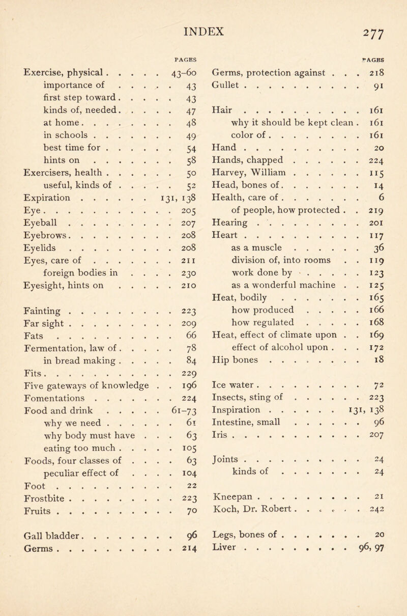 PAGES PAGES Exercise, physical . . . 43-60 Germs, protection against . . . 2l8 importance of 43 Gullet . 91 first step toward. 43 kinds of, needed. 47 Hair at home .... 48 why it should be kept clean . l6l in schools . . . 49 color of best time for . 54 Hand hints on . . . 58 Hands, chapped Exercisers, health . . 5° Harvey, William ..... • 115 useful, kinds of . 52 Head, bones of . 14 Expiration .... *38 Health, care of 6 Eye 205 of people, how protected . . 219 Eyeball 207 Hearing Eyebrows 208 Heart . 117 Eyelids 208 as a muscle • 36 Eyes, care of . . . 211 division of, into rooms . 119 foreign bodies in 230 work done by .... . 123 Eyesight, hints on 210 as a wonderful machine . • 125 Heat, bodily ...... . 165 Fainting 223 how produced .... . 166 Far sight 209 how regulated .... . 168 Fats 66 Heat, effect of climate upon . . 169 Fermentation, law of. 78 effect of alcohol upon . . . 172 in bread making . 84 Hip bones ....... . 18 Fits 229 Five gateways of knowledge 196 Ice water . 72 Fomentations . . . 224 Insects, sting of . 223 Food and drink . . 6i '-73 Inspiration 131, 138 why we need . . 61 Intestine, small . 96 why body must have 63 Iris eating too much . 105 Foods, four classes of 63 Joints . 24 peculiar effect of 104 kinds of . 24 Foot 22 Frostbite 223 Kneepan Fruits 70 Koch, Dr. Robert. . c c . . 242 Gall bladder.... 96 Legs, bones of Germs 214 Liver 96, 97