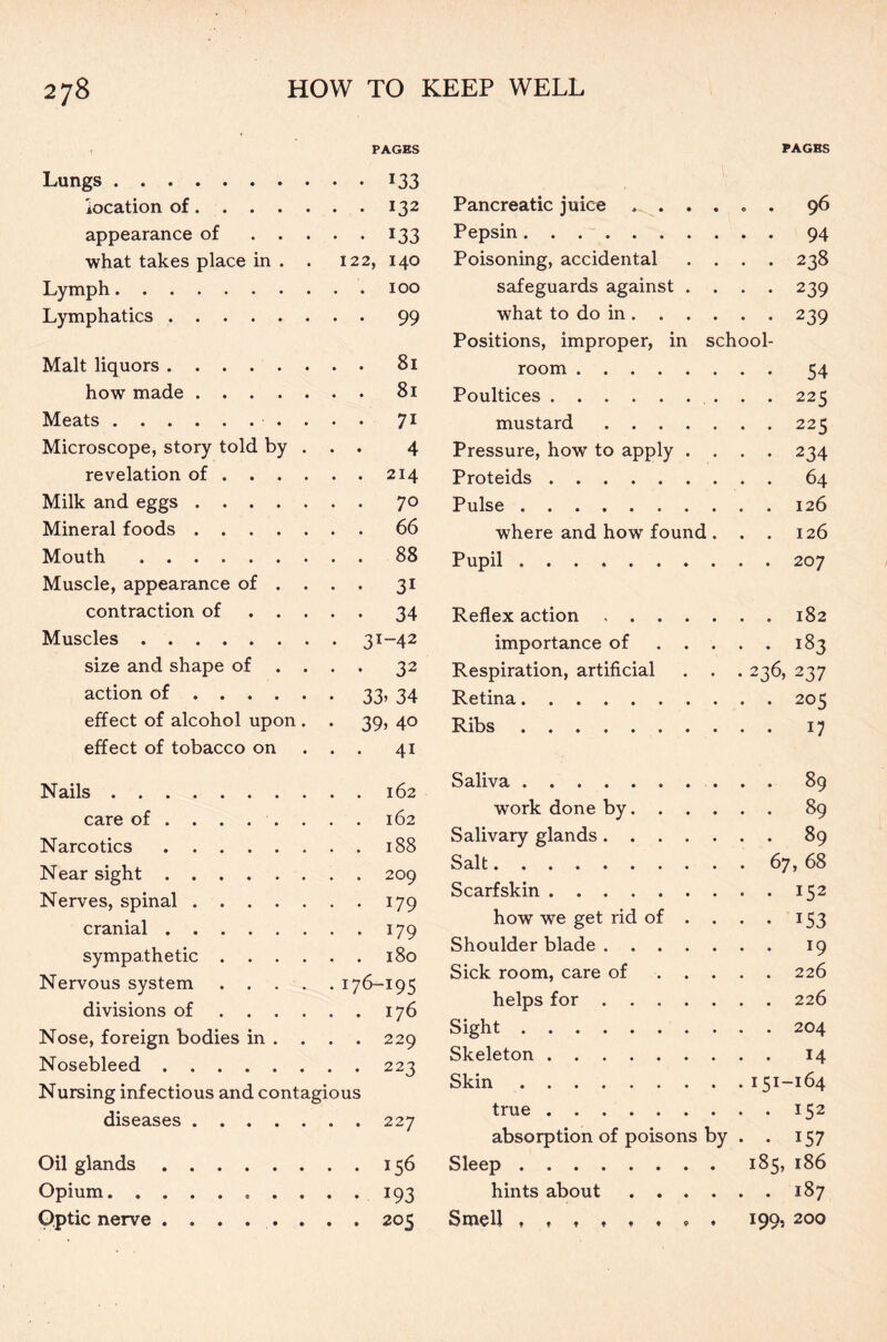 PAGES Lungs 133 location of 132 appearance of 133 what takes place in . . 122, 140 Lymph 100 Lymphatics 99 Malt liquors 81 how made 81 Meats 71 Microscope, story told by . . . 4 revelation of 214 Milk and eggs 70 Mineral foods 66 Mouth 88 Muscle, appearance of ... . 31 contraction of 34 Muscles 31-42 size and shape of ... . 32 action of 33’ 34 effect of alcohol upon . . 39, 40 effect of tobacco on . . . 41 Nails 162 care of 162 Narcotics 188 Near sight 209 Nerves, spinal 179 cranial 179 sympathetic 180 Nervous system 176-195 divisions of 176 Nose, foreign bodies in . . . . 229 Nosebleed 223 Nursing infectious and contagious diseases 227 Oil glands 156 Opium. 193 Optic nerve 205 PAGES Pancreatic juice . ..... 96 Pepsin 94 Poisoning, accidental .... 238 safeguards against .... 239 what to do in 239 Positions, improper, in school- room 54 Poultices 225 mustard 225 Pressure, how to apply .... 234 Proteids 64 Pulse 126 where and how found. . . 126 Pupil 207 Reflex action 182 importance of 183 Respiration, artificial . . . 236, 237 Retina 205 Ribs 17 Saliva 89 work done by 89 Salivary glands 89 Salt 67, 68 Scarfskin ..152 how we get rid of . . . . 153 Shoulder blade 19 Sick room, care of 226 helps for 226 Sight 204 Skeleton 14 Skin 151-164 true 152 absorption of poisons by . . 157 Sleep 185, 186 hints about 187 Smell , , 199, 200