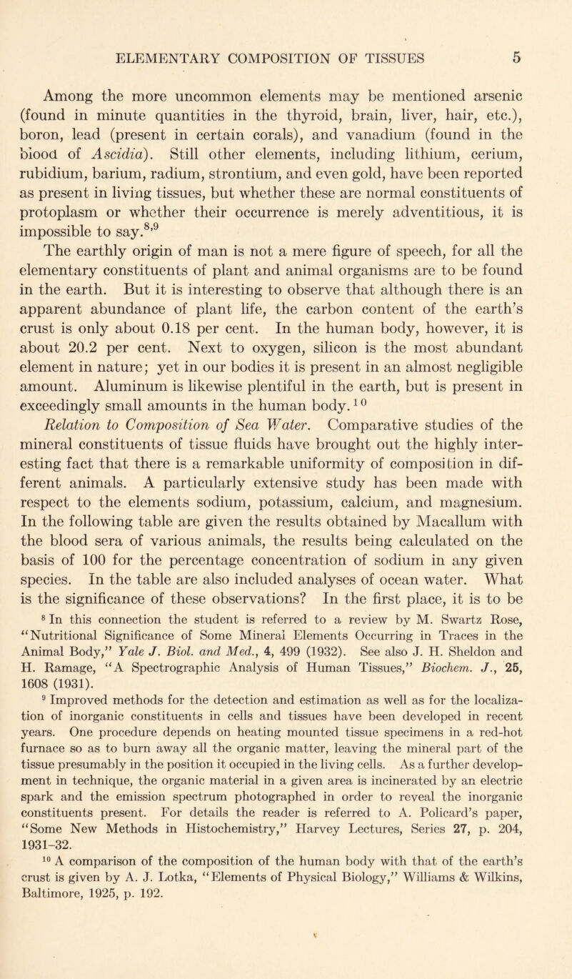 Among the more uncommon elements may be mentioned arsenic (found in minute quantities in the thyroid, brain, liver, hair, etc.), boron, lead (present in certain corals), and vanadium (found in the blood of Ascidia). Still other elements, including lithium, cerium, rubidium, barium, radium, strontium, and even gold, have been reported as present in living tissues, but whether these are normal constituents of protoplasm or whether their occurrence is merely adventitious, it is impossible to say.^’^ The earthly origin of man is not a mere figure of speech, for all the elementary constituents of plant and animal organisms are to be found in the earth. But it is interesting to observe that although there is an apparent abundance of plant life, the carbon content of the earth’s crust is only about 0.18 per cent. In the human body, however, it is about 20.2 per cent. Next to oxygen, silicon is the most abundant element in nature; yet in our bodies it is present in an almost negligible amount. Aluminum is likewise plentiful in the earth, but is present in exceedingly small amounts in the human body. ^ ^ Relation to Composition of Sea Water. Comparative studies of the mineral constituents of tissue fluids have brought out the highly inter- esting fact that there is a remarkable uniformity of composition in dif- ferent animals. A particularly extensive study has been made with respect to the elements sodium, potassium, calcium, and magnesium. In the following table are given the results obtained by Macallum with the blood sera of various animals, the results being calculated on the basis of 100 for the percentage concentration of sodium in any given species. In the table are also included analyses of ocean water. What is the significance of these observations? In the first place, it is to be 8 In this connection the student is referred to a review by M. Swartz Rose, ‘‘Nutritional Significance of Some Mineral Elements Occurring in Traces in the Animal Body,” Yale J. Biol, and Med., 4, 499 (1932). See also J. H. Sheldon and H. Ramage, “A Spectrographic Analysis of Human Tissues,” Biochem. J., 26, 1608 (1931). ® Improved methods for the detection and estimation as well as for the localiza- tion of inorganic constituents in cells and tissues have been developed in recent years. One procedure depends on heating mounted tissue specimens in a red-hot furnace so as to burn away all the organic matter, leaving the mineral part of the tissue presumably in the position it occupied in the living cells. As a further develop- ment in technique, the organic material in a given area is incinerated by an electric spark and the emission spectrum photographed in order to reveal the inorganic constituents present. For details the reader is referred to A. Policard’s paper, “Some New Methods in Histochemistry,” Harvey Lectures, Series 27, p. 204, 1931-32. A comparison of the composition of the human body with that of the earth’s crust is given by A. J. Lotka, “Elements of Physical Biology,” Williams & Wilkins, Baltimore, 1925, p. 192.