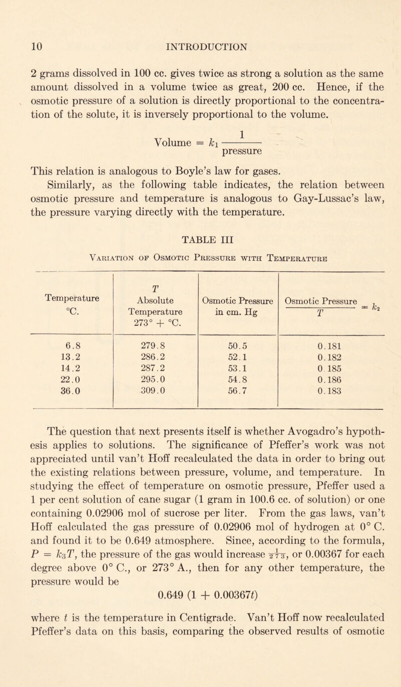 2 grams dissolved in 100 cc. gives twice as strong a solution as the same amount dissolved in a volume twice as great, 200 cc. Hence, if the osmotic pressure of a solution is directly proportional to the concentra- tion of the solute, it is inversely proportional to the volume. Volume = ki pressure This relation is analogous to Boyle’s law for gases. Similarly, as the following table indicates, the relation between osmotic pressure and temperature is analogous to Gay-Lussac’s law, the pressure varying directly with the temperature. TABLE III Variation of Osmotic Pressure with Temperature Temperature °C. T Absolute Temperature 273° + °C. Osmotic Pressure in cm. Hg Osmotic Pressure , ^ - ^2 6.8 279.8 50.5 0.181 13.2 286.2 52.1 0.182 14.2 287.2 53.1 0 185 22.0 295.0 54.8 0.186 36.0 309.0 56.7 0.183 The question that next presents itself is whether Avogadro’s hypoth- esis applies to solutions. The significance of Pfeffer’s work was not appreciated until van’t Hoff recalculated the data in order to bring out the existing relations between pressure, volume, and temperature. In studying the effect of temperature on osmotic pressure, Pfeffer used a 1 per cent solution of cane sugar (1 gram in 100.6 cc. of solution) or one containing 0.02906 mol of sucrose per liter. From the gas laws, van’t Hoff calculated the gas pressure of 0.02906 mol of hydrogen at 0° C. and found it to be 0.649 atmosphere. Since, according to the formula, P = ksT, the pressure of the gas would increase or 0.00367 for each degree above 0° C., or 273° A., then for any other temperature, the pressure would be 0.649 (1 + 0.003670 where t is the temperature in Centigrade. Van’t Hoff now recalculated Pfeffer’s data on this basis, comparing the observed results of osmotic